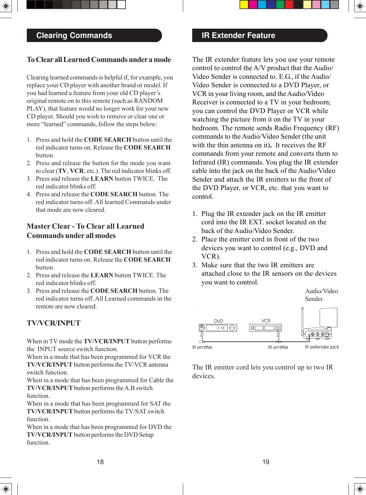 1918To Clear all Learned Commands under a modeClearing learned commands is helpful if, for example, youreplace your CD player with another brand or model. Ifyou had learned a feature from your old CD player’soriginal remote on to this remote (such as RANDOMPLAY), that feature would no longer work for your newCD player. Should you wish to remove or clear one ormore “learned” commands, follow the steps below:1. Press and hold the CODE SEARCH button until thered indicator turns on. Release the CODE SEARCHbutton.2. Press and release the button for the mode you wantto clear (TV, VCR, etc.). The red indicator blinks off.3. Press and release the LEARN button TWICE.  Thered indicator blinks off.4. Press and release the CODE SEARCH button. Thered indicator turns off. All learned Commands underthat mode are now cleared.Master Clear - To Clear all LearnedCommands under all modes1. Press and hold the CODE SEARCH button until thered indicator turns on. Release the CODE SEARCHbutton.2. Press and release the LEARN button TWICE. Thered indicator blinks off.3. Press and release the CODE SEARCH button. Thered indicator turns off. All Learned commands in theremote are now cleared.Clearing CommandsTV/VCR/INPUTWhen in TV mode the TV/VCR/INPUT button performsthe  INPUT source switch function.When in a mode that has been programmed for VCR theTV/VCR/INPUT button performs the TV/VCR antennaswitch function.When in a mode that has been programmed for Cable theTV/VCR/INPUT button performs the A.B switchfunction.When in a mode that has been programmed for SAT theTV/VCR/INPUT button performs the TV/SAT switchfunction.When in a mode that has been programmed for DVD theTV/VCR/INPUT button performs the DVD Setupfunction.The IR extender feature lets you use your remotecontrol to control the A/V product that the Audio/Video Sender is connected to. E.G., if the Audio/Video Sender is connected to a DVD Player, orVCR in your living room, and the Audio/VideoReceiver is connected to a TV in your bedroom;you can control the DVD Player or VCR whilewatching the picture from it on the TV in yourbedroom. The remote sends Radio Frequency (RF)commands to the Audio/Video Sender (the unitwith the thin antenna on it).  It receives the RFcommands from your remote and converts them toInfrared (IR) commands. You plug the IR extendercable into the jack on the back of the Audio/VideoSender and attach the IR emitters to the front ofthe DVD Player, or VCR, etc. that you want tocontrol.1. Plug the IR extender jack on the IR emittercord into the IR EXT. socket located on theback of the Audio/Video Sender.2. Place the emitter cord in front of the twodevices you want to control (e.g., DVD andVCR).3. Make sure that the two IR emitters areattached close to the IR sensors on the devicesyou want to control.IR Extender FeatureDC 12VIR E X T. VIDE O  INAUDIO INLEFT RIGHTVCRDVDIR emitter IR emitter IR extender jackAudio/VideoSender.The IR emitter cord lets you control up to two IRdevices.