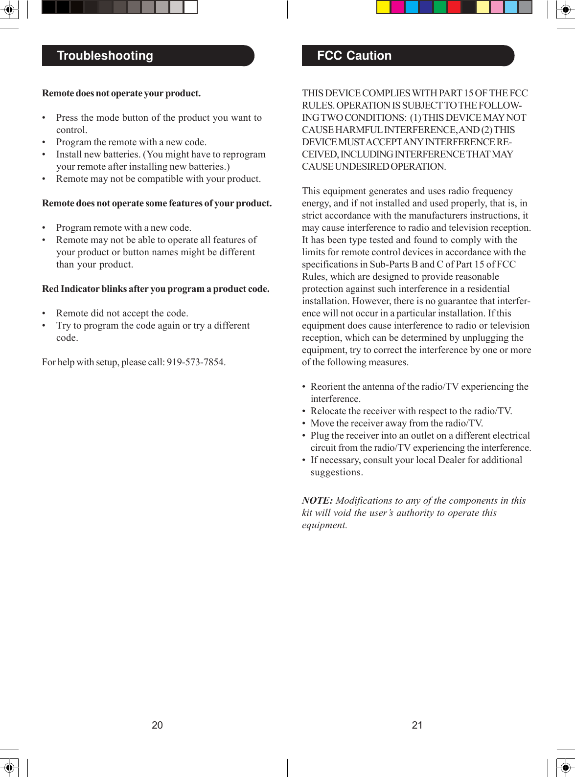 2120TroubleshootingRemote does not operate your product.• Press the mode button of the product you want tocontrol.• Program the remote with a new code.• Install new batteries. (You might have to reprogramyour remote after installing new batteries.)• Remote may not be compatible with your product.Remote does not operate some features of your product.• Program remote with a new code.• Remote may not be able to operate all features ofyour product or button names might be differentthan your product.Red Indicator blinks after you program a product code.• Remote did not accept the code.• Try to program the code again or try a differentcode.For help with setup, please call: 919-573-7854.THIS DEVICE COMPLIES WITH PART 15 OF THE FCCRULES. OPERATION IS SUBJECT TO THE FOLLOW-ING TWO CONDITIONS:  (1) THIS DEVICE MAY NOTCAUSE HARMFUL INTERFERENCE, AND (2) THISDEVICE MUST ACCEPT ANY INTERFERENCE RE-CEIVED, INCLUDING INTERFERENCE THAT MAYCAUSE UNDESIRED OPERATION.This equipment generates and uses radio frequencyenergy, and if not installed and used properly, that is, instrict accordance with the manufacturers instructions, itmay cause interference to radio and television reception.It has been type tested and found to comply with thelimits for remote control devices in accordance with thespecifications in Sub-Parts B and C of Part 15 of FCCRules, which are designed to provide reasonableprotection against such interference in a residentialinstallation. However, there is no guarantee that interfer-ence will not occur in a particular installation. If thisequipment does cause interference to radio or televisionreception, which can be determined by unplugging theequipment, try to correct the interference by one or moreof the following measures.• Reorient the antenna of the radio/TV experiencing theinterference.• Relocate the receiver with respect to the radio/TV.• Move the receiver away from the radio/TV.• Plug the receiver into an outlet on a different electricalcircuit from the radio/TV experiencing the interference.• If necessary, consult your local Dealer for additionalsuggestions.NOTE: Modifications to any of the components in thiskit will void the user’s authority to operate thisequipment.FCC Caution