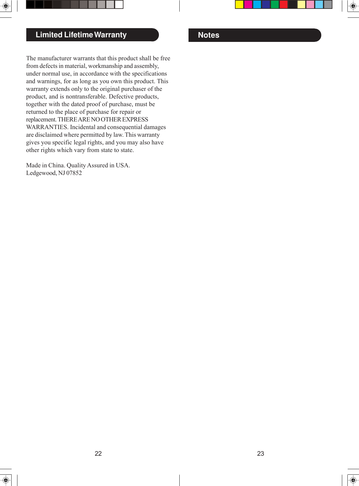 2322The manufacturer warrants that this product shall be freefrom defects in material, workmanship and assembly,under normal use, in accordance with the specificationsand warnings, for as long as you own this product. Thiswarranty extends only to the original purchaser of theproduct, and is nontransferable. Defective products,together with the dated proof of purchase, must bereturned to the place of purchase for repair orreplacement. THERE ARE NO OTHER EXPRESSWARRANTIES. Incidental and consequential damagesare disclaimed where permitted by law. This warrantygives you specific legal rights, and you may also haveother rights which vary from state to state.Made in China. Quality Assured in USA.Ledgewood, NJ 07852Limited Lifetime Warranty Notes