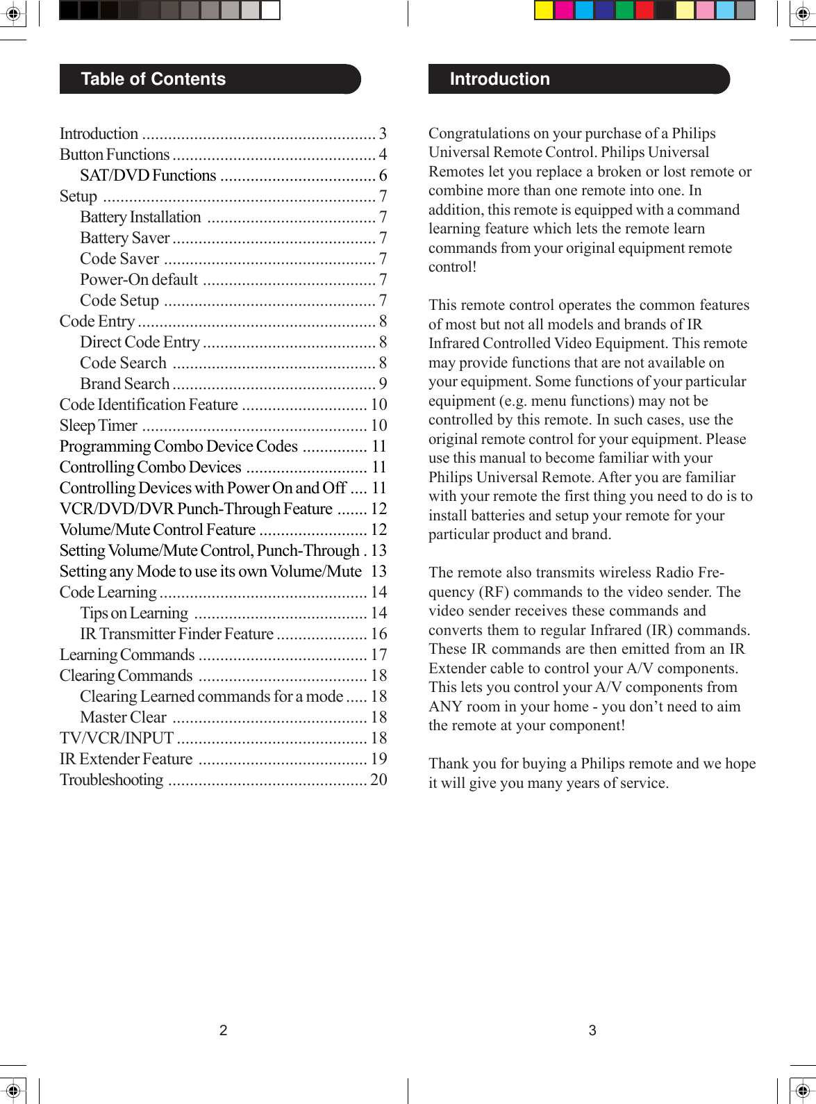 32IntroductionTable of ContentsIntroduction ...................................................... 3Button Functions ............................................... 4SAT/DVD Functions .................................... 6Setup ............................................................... 7Battery Installation ....................................... 7Battery Saver ............................................... 7Code Saver ................................................. 7Power-On default ........................................ 7Code Setup ................................................. 7Code Entry ....................................................... 8Direct Code Entry ........................................ 8Code Search ............................................... 8Brand Search ............................................... 9Code Identification Feature ............................. 10Sleep Timer .................................................... 10Programming Combo Device Codes ............... 11Controlling Combo Devices ............................ 11Controlling Devices with Power On and Off .... 11VCR/DVD/DVR Punch-Through Feature ....... 12Volume/Mute Control Feature ......................... 12Setting Volume/Mute Control, Punch-Through . 13Setting any Mode to use its own Volume/Mute 13Code Learning ................................................ 14Tips on Learning ........................................ 14IR Transmitter Finder Feature ..................... 16Learning Commands ....................................... 17Clearing Commands ....................................... 18Clearing Learned commands for a mode ..... 18Master Clear ............................................. 18TV/VCR/INPUT ............................................ 18IR Extender Feature ....................................... 19Troubleshooting .............................................. 20Congratulations on your purchase of a PhilipsUniversal Remote Control. Philips UniversalRemotes let you replace a broken or lost remote orcombine more than one remote into one. Inaddition, this remote is equipped with a commandlearning feature which lets the remote learncommands from your original equipment remotecontrol!This remote control operates the common featuresof most but not all models and brands of IRInfrared Controlled Video Equipment. This remotemay provide functions that are not available onyour equipment. Some functions of your particularequipment (e.g. menu functions) may not becontrolled by this remote. In such cases, use theoriginal remote control for your equipment. Pleaseuse this manual to become familiar with yourPhilips Universal Remote. After you are familiarwith your remote the first thing you need to do is toinstall batteries and setup your remote for yourparticular product and brand.The remote also transmits wireless Radio Fre-quency (RF) commands to the video sender. Thevideo sender receives these commands andconverts them to regular Infrared (IR) commands.These IR commands are then emitted from an IRExtender cable to control your A/V components.This lets you control your A/V components fromANY room in your home - you don’t need to aimthe remote at your component!Thank you for buying a Philips remote and we hopeit will give you many years of service.