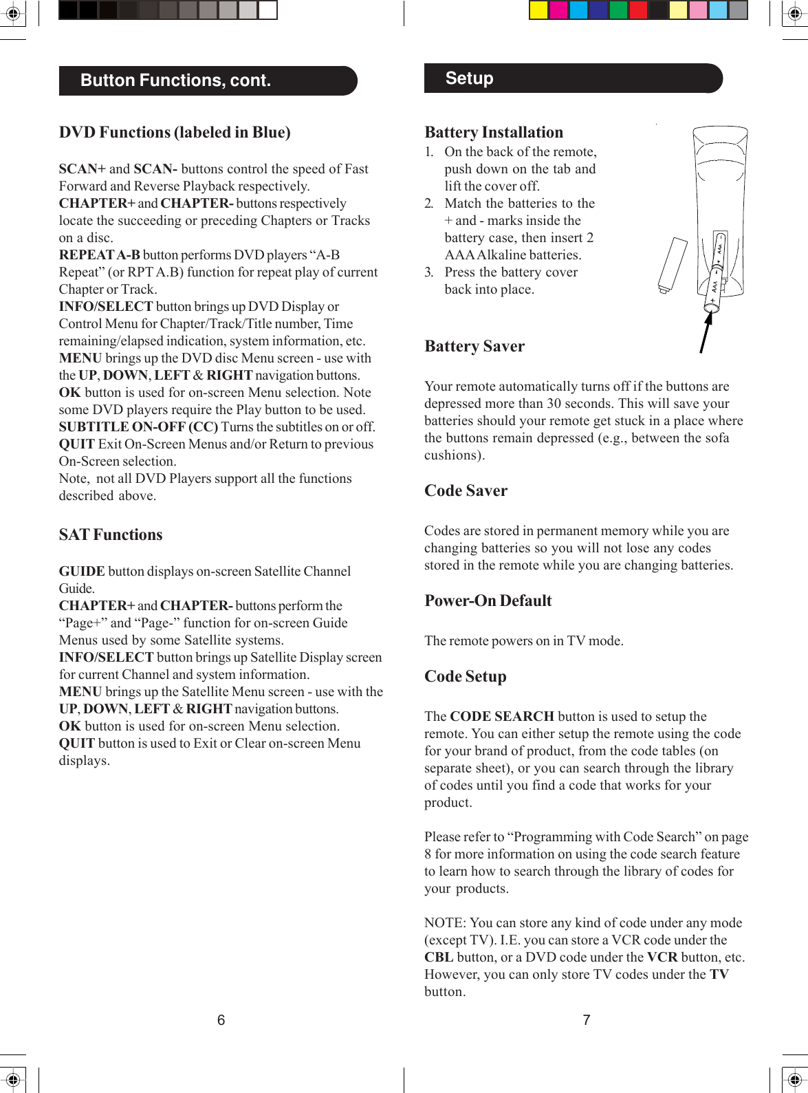 76SetupBattery Installation1. On the back of the remote,push down on the tab andlift the cover off.2. Match the batteries to the+ and - marks inside thebattery case, then insert 2AAA Alkaline batteries.3. Press the battery coverback into place.Battery SaverYour remote automatically turns off if the buttons aredepressed more than 30 seconds. This will save yourbatteries should your remote get stuck in a place wherethe buttons remain depressed (e.g., between the sofacushions).Code SaverCodes are stored in permanent memory while you arechanging batteries so you will not lose any codesstored in the remote while you are changing batteries.Power-On DefaultThe remote powers on in TV mode.Code SetupThe CODE SEARCH button is used to setup theremote. You can either setup the remote using the codefor your brand of product, from the code tables (onseparate sheet), or you can search through the libraryof codes until you find a code that works for yourproduct.Please refer to “Programming with Code Search” on page8 for more information on using the code search featureto learn how to search through the library of codes foryour products.NOTE: You can store any kind of code under any mode(except TV). I.E. you can store a VCR code under theCBL button, or a DVD code under the VCR button, etc.However, you can only store TV codes under the TVbutton.Button Functions, cont.DVD Functions (labeled in Blue)SCAN+ and SCAN- buttons control the speed of FastForward and Reverse Playback respectively.CHAPTER+ and CHAPTER- buttons respectivelylocate the succeeding or preceding Chapters or Trackson a disc.REPEAT A-B button performs DVD players “A-BRepeat” (or RPT A.B) function for repeat play of currentChapter or Track.INFO/SELECT button brings up DVD Display orControl Menu for Chapter/Track/Title number, Timeremaining/elapsed indication, system information, etc.MENU brings up the DVD disc Menu screen - use withthe UP, DOWN, LEFT &amp; RIGHT navigation buttons.OK button is used for on-screen Menu selection. Notesome DVD players require the Play button to be used.SUBTITLE ON-OFF (CC) Turns the subtitles on or off.QUIT Exit On-Screen Menus and/or Return to previousOn-Screen selection.Note,  not all DVD Players support all the functionsdescribed above.SAT FunctionsGUIDE button displays on-screen Satellite ChannelGuide.CHAPTER+ and CHAPTER- buttons perform the“Page+” and “Page-” function for on-screen GuideMenus used by some Satellite systems.INFO/SELECT button brings up Satellite Display screenfor current Channel and system information.MENU brings up the Satellite Menu screen - use with theUP, DOWN, LEFT &amp; RIGHT navigation buttons.OK button is used for on-screen Menu selection.QUIT button is used to Exit or Clear on-screen Menudisplays.