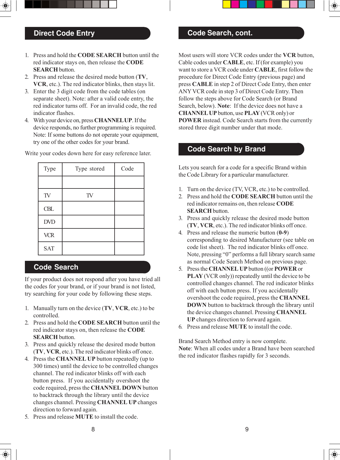 98Most users will store VCR codes under the VCR button,Cable codes under CABLE, etc. If (for example) youwant to store a VCR code under CABLE, first follow theprocedure for Direct Code Entry (previous page) andpress CABLE in step 2 of Direct Code Entry, then enterANY VCR code in step 3 of Direct Code Entry. Thenfollow the steps above for Code Search (or BrandSearch, below). Note:  If the device does not have aCHANNEL UP button, use PLAY (VCR only) orPOWER instead. Code Search starts from the currentlystored three digit number under that mode.Code Search, cont.Code Search by BrandLets you search for a code for a specific Brand withinthe Code Library for a particular manufacturer.1. Turn on the device (TV, VCR, etc.) to be controlled.2. Press and hold the CODE SEARCH button until thered indicator remains on, then release CODESEARCH button.3. Press and quickly release the desired mode button(TV, VCR, etc.). The red indicator blinks off once.4. Press and release the numeric button (0-9)corresponding to desired Manufacturer (see table oncode list sheet).  The red indicator blinks off once.Note, pressing “0” performs a full library search sameas normal Code Search Method on previous page.5. Press the CHANNEL UP button ((or POWER orPLAY (VCR only)) repeatedly until the device to becontrolled changes channel. The red indicator blinksoff with each button press. If you accidentallyovershoot the code required, press the CHANNELDOWN button to backtrack through the library untilthe device changes channel. Pressing CHANNELUP changes direction to forward again.6. Press and release MUTE to install the code.Brand Search Method entry is now complete.Note: When all codes under a Brand have been searchedthe red indicator flashes rapidly for 3 seconds.Direct Code Entry1. Press and hold the CODE SEARCH button until thered indicator stays on, then release the CODESEARCH button.2. Press and release the desired mode button (TV,VCR, etc.). The red indicator blinks, then stays lit.3. Enter the 3 digit code from the code tables (onseparate sheet). Note: after a valid code entry, thered indicator turns off.  For an invalid code, the redindicator flashes.4. With your device on, press CHANNEL UP. If thedevice responds, no further programming is required.Note: If some buttons do not operate your equipment,try one of the other codes for your brand.Write your codes down here for easy reference later.Code SearchIf your product does not respond after you have tried allthe codes for your brand, or if your brand is not listed,try searching for your code by following these steps.1. Manually turn on the device (TV, VCR, etc.) to becontrolled.2. Press and hold the CODE SEARCH button until thered indicator stays on, then release the CODESEARCH button.3. Press and quickly release the desired mode button(TV, VCR, etc.). The red indicator blinks off once.4. Press the CHANNEL UP button repeatedly (up to300 times) until the device to be controlled changeschannel. The red indicator blinks off with eachbutton press.  If you accidentally overshoot thecode required, press the CHANNEL DOWN buttonto backtrack through the library until the devicechanges channel. Pressing CHANNEL UP changesdirection to forward again.5. Press and release MUTE to install the code.Type Type stored CodeTV TVCBLDVDVCRSAT
