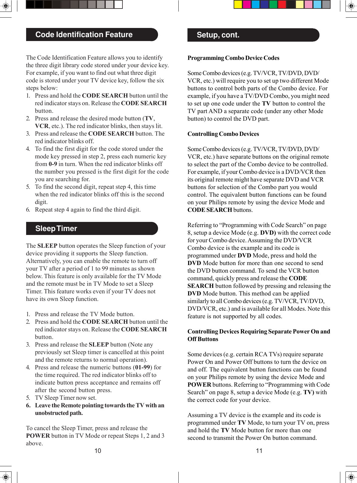 1110Programming Combo Device CodesSome Combo devices (e.g. TV/VCR, TV/DVD, DVD/VCR, etc.) will require you to set up two different Modebuttons to control both parts of the Combo device. Forexample, if you have a TV/DVD Combo, you might needto set up one code under the TV button to control theTV part AND a separate code (under any other Modebutton) to control the DVD part.Controlling Combo DevicesSome Combo devices (e.g. TV/VCR, TV/DVD, DVD/VCR, etc.) have separate buttons on the original remoteto select the part of the Combo device to be controlled.For example, if your Combo device is a DVD/VCR thenits original remote might have separate DVD and VCRbuttons for selection of the Combo part you wouldcontrol. The equivalent button functions can be foundon your Philips remote by using the device Mode andCODE SEARCH buttons.Referring to “Programming with Code Search” on page8, setup a device Mode (e.g. DVD) with the correct codefor your Combo device. Assuming the DVD/VCRCombo device is the example and its code isprogrammed under DVD Mode, press and hold theDVD Mode button for more than one second to sendthe DVD button command. To send the VCR buttoncommand, quickly press and release the CODESEARCH button followed by pressing and releasing theDVD Mode button. This method can be appliedsimilarly to all Combo devices (e.g. TV/VCR, TV/DVD,DVD/VCR, etc.) and is available for all Modes. Note thisfeature is not supported by all codes.Controlling Devices Requiring Separate Power On andOff ButtonsSome devices (e.g. certain RCA TVs) require separatePower On and Power Off buttons to turn the device onand off. The equivalent button functions can be foundon your Philips remote by using the device Mode andPOWER buttons. Referring to “Programming with CodeSearch” on page 8, setup a device Mode (e.g. TV) withthe correct code for your device.Assuming a TV device is the example and its code isprogrammed under TV Mode, to turn your TV on, pressand hold the TV Mode button for more than onesecond to transmit the Power On button command.Setup, cont.Code Identification FeatureThe Code Identification Feature allows you to identifythe three digit library code stored under your device key.For example, if you want to find out what three digitcode is stored under your TV device key, follow the sixsteps below:1. Press and hold the CODE SEARCH button until thered indicator stays on. Release the CODE SEARCHbutton.2. Press and release the desired mode button (TV,VCR, etc.). The red indicator blinks, then stays lit.3. Press and release the CODE SEARCH button. Thered indicator blinks off.4. To find the first digit for the code stored under themode key pressed in step 2, press each numeric keyfrom 0-9 in turn. When the red indicator blinks offthe number you pressed is the first digit for the codeyou are searching for.5. To find the second digit, repeat step 4, this timewhen the red indicator blinks off this is the seconddigit.6. Repeat step 4 again to find the third digit.Sleep TimerThe SLEEP button operates the Sleep function of yourdevice providing it supports the Sleep function.Alternatively, you can enable the remote to turn offyour TV after a period of 1 to 99 minutes as shownbelow. This feature is only available for the TV Modeand the remote must be in TV Mode to set a SleepTimer. This feature works even if your TV does nothave its own Sleep function.1. Press and release the TV Mode button.2. Press and hold the CODE SEARCH button until thered indicator stays on. Release the CODE SEARCHbutton.3. Press and release the SLEEP button (Note anypreviously set Sleep timer is cancelled at this pointand the remote returns to normal operation).4. Press and release the numeric buttons (01-99) forthe time required. The red indicator blinks off toindicate button press acceptance and remains offafter the second button press.5. TV Sleep Timer now set.6. Leave the Remote pointing towards the TV with anunobstructed path.To cancel the Sleep Timer, press and release thePOWER button in TV Mode or repeat Steps 1, 2 and 3above.