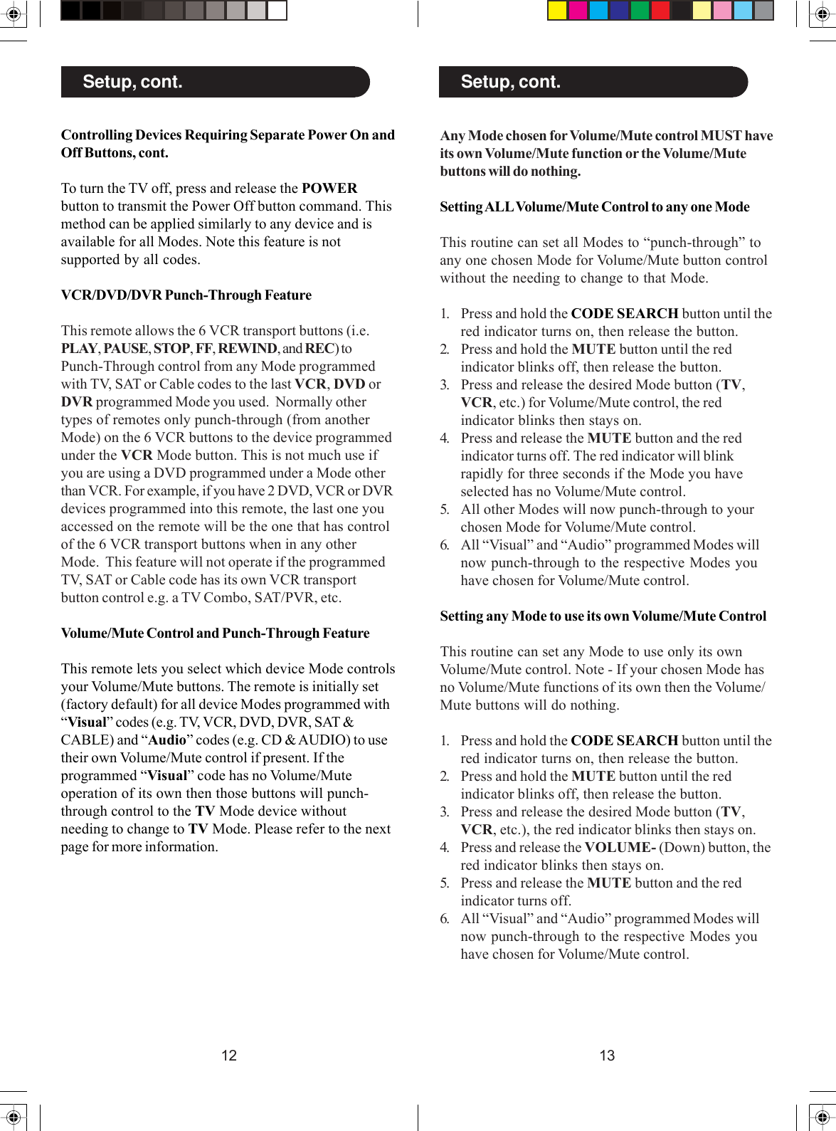 1312Any Mode chosen for Volume/Mute control MUST haveits own Volume/Mute function or the Volume/Mutebuttons will do nothing.Setting ALL Volume/Mute Control to any one ModeThis routine can set all Modes to “punch-through” toany one chosen Mode for Volume/Mute button controlwithout the needing to change to that Mode.1. Press and hold the CODE SEARCH button until thered indicator turns on, then release the button.2. Press and hold the MUTE button until the redindicator blinks off, then release the button.3. Press and release the desired Mode button (TV,VCR, etc.) for Volume/Mute control, the redindicator blinks then stays on.4. Press and release the MUTE button and the redindicator turns off. The red indicator will blinkrapidly for three seconds if the Mode you haveselected has no Volume/Mute control.5. All other Modes will now punch-through to yourchosen Mode for Volume/Mute control.6. All “Visual” and “Audio” programmed Modes willnow punch-through to the respective Modes youhave chosen for Volume/Mute control.Setting any Mode to use its own Volume/Mute ControlThis routine can set any Mode to use only its ownVolume/Mute control. Note - If your chosen Mode hasno Volume/Mute functions of its own then the Volume/Mute buttons will do nothing.1. Press and hold the CODE SEARCH button until thered indicator turns on, then release the button.2. Press and hold the MUTE button until the redindicator blinks off, then release the button.3. Press and release the desired Mode button (TV,VCR, etc.), the red indicator blinks then stays on.4. Press and release the VOLUME- (Down) button, thered indicator blinks then stays on.5. Press and release the MUTE button and the redindicator turns off.6. All “Visual” and “Audio” programmed Modes willnow punch-through to the respective Modes youhave chosen for Volume/Mute control.Setup, cont.Controlling Devices Requiring Separate Power On andOff Buttons, cont.To turn the TV off, press and release the POWERbutton to transmit the Power Off button command. Thismethod can be applied similarly to any device and isavailable for all Modes. Note this feature is notsupported by all codes.VCR/DVD/DVR Punch-Through FeatureThis remote allows the 6 VCR transport buttons (i.e.PLAY, PAUSE, STOP, FF, REWIND, and REC) toPunch-Through control from any Mode programmedwith TV, SAT or Cable codes to the last VCR, DVD orDVR programmed Mode you used.  Normally othertypes of remotes only punch-through (from anotherMode) on the 6 VCR buttons to the device programmedunder the VCR Mode button. This is not much use ifyou are using a DVD programmed under a Mode otherthan VCR. For example, if you have 2 DVD, VCR or DVRdevices programmed into this remote, the last one youaccessed on the remote will be the one that has controlof the 6 VCR transport buttons when in any otherMode.  This feature will not operate if the programmedTV, SAT or Cable code has its own VCR transportbutton control e.g. a TV Combo, SAT/PVR, etc.Volume/Mute Control and Punch-Through FeatureThis remote lets you select which device Mode controlsyour Volume/Mute buttons. The remote is initially set(factory default) for all device Modes programmed with“Visual” codes (e.g. TV, VCR, DVD, DVR, SAT &amp;CABLE) and “Audio” codes (e.g. CD &amp; AUDIO) to usetheir own Volume/Mute control if present. If theprogrammed “Visual” code has no Volume/Muteoperation of its own then those buttons will punch-through control to the TV Mode device withoutneeding to change to TV Mode. Please refer to the nextpage for more information.Setup, cont.