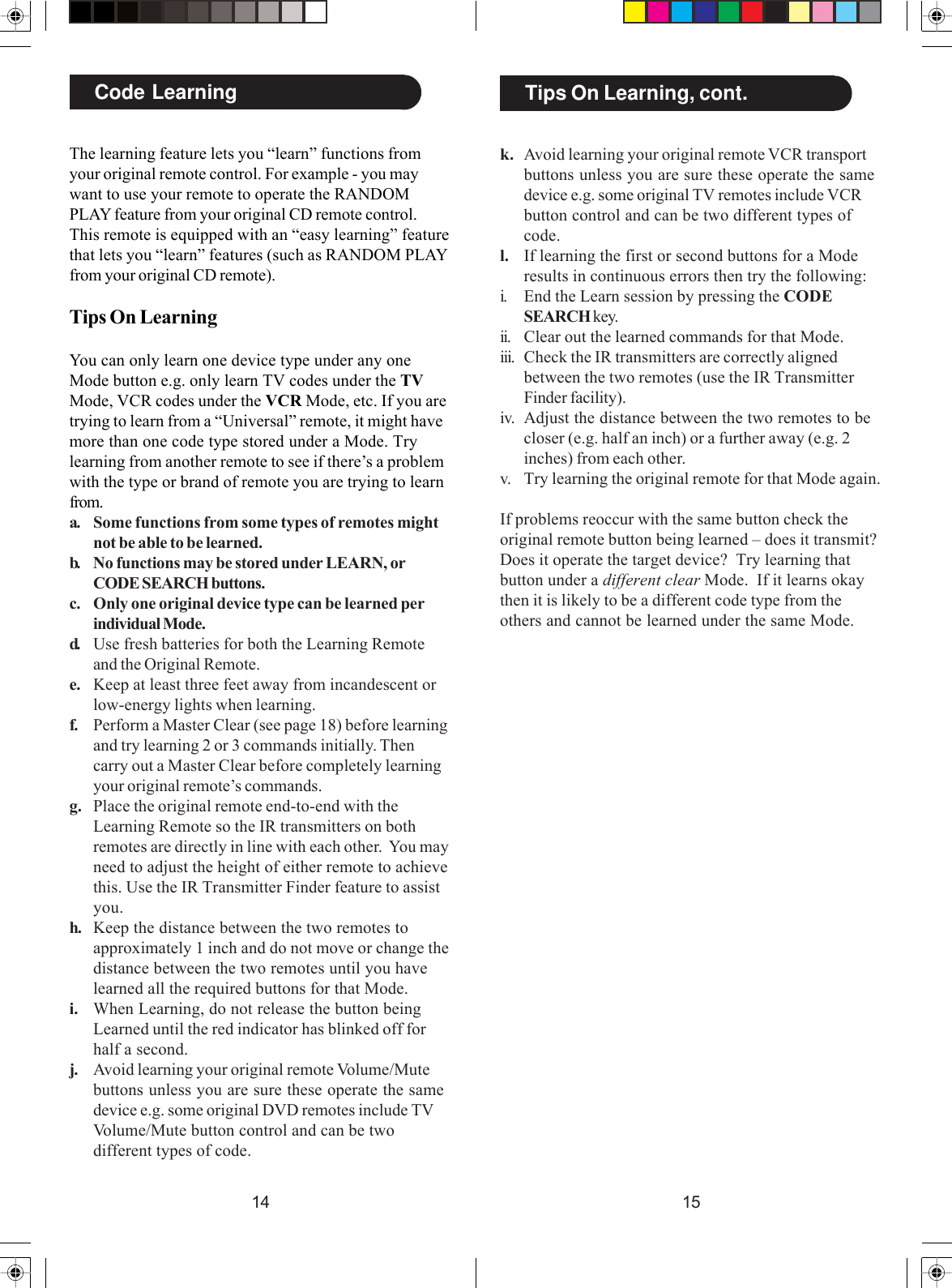 1514Code LearningThe learning feature lets you “learn” functions fromyour original remote control. For example - you maywant to use your remote to operate the RANDOMPLAY feature from your original CD remote control.This remote is equipped with an “easy learning” featurethat lets you “learn” features (such as RANDOM PLAYfrom your original CD remote).Tips On LearningYou can only learn one device type under any oneMode button e.g. only learn TV codes under the TVMode, VCR codes under the VCR Mode, etc. If you aretrying to learn from a “Universal” remote, it might havemore than one code type stored under a Mode. Trylearning from another remote to see if there’s a problemwith the type or brand of remote you are trying to learnfrom.a. Some functions from some types of remotes mightnot be able to be learned.b. No functions may be stored under LEARN, orCODE SEARCH buttons.c. Only one original device type can be learned perindividual Mode.d. Use fresh batteries for both the Learning Remoteand the Original Remote.e. Keep at least three feet away from incandescent orlow-energy lights when learning.f. Perform a Master Clear (see page 18) before learningand try learning 2 or 3 commands initially. Thencarry out a Master Clear before completely learningyour original remote’s commands.g. Place the original remote end-to-end with theLearning Remote so the IR transmitters on bothremotes are directly in line with each other.  You mayneed to adjust the height of either remote to achievethis. Use the IR Transmitter Finder feature to assistyou.h. Keep the distance between the two remotes toapproximately 1 inch and do not move or change thedistance between the two remotes until you havelearned all the required buttons for that Mode.i. When Learning, do not release the button beingLearned until the red indicator has blinked off forhalf a second.j. Avoid learning your original remote Volume/Mutebuttons unless you are sure these operate the samedevice e.g. some original DVD remotes include TVVolume/Mute button control and can be twodifferent types of code.k. Avoid learning your original remote VCR transportbuttons unless you are sure these operate the samedevice e.g. some original TV remotes include VCRbutton control and can be two different types ofcode.l. If learning the first or second buttons for a Moderesults in continuous errors then try the following:i. End the Learn session by pressing the CODESEARCH key.ii. Clear out the learned commands for that Mode.iii. Check the IR transmitters are correctly alignedbetween the two remotes (use the IR TransmitterFinder facility).iv. Adjust the distance between the two remotes to becloser (e.g. half an inch) or a further away (e.g. 2inches) from each other.v. Try learning the original remote for that Mode again.If problems reoccur with the same button check theoriginal remote button being learned – does it transmit?Does it operate the target device?  Try learning thatbutton under a different clear Mode.  If it learns okaythen it is likely to be a different code type from theothers and cannot be learned under the same Mode.Tips On Learning, cont.