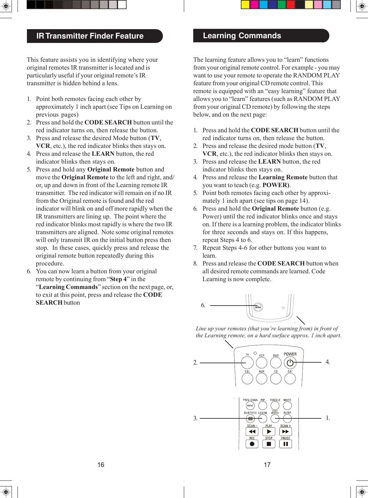 1716The learning feature allows you to “learn” functionsfrom your original remote control. For example - you maywant to use your remote to operate the RANDOM PLAYfeature from your original CD remote control. Thisremote is equipped with an “easy learning” feature thatallows you to “learn” features (such as RANDOM PLAYfrom your original CD remote) by following the stepsbelow, and on the next page:1. Press and hold the CODE SEARCH button until thered indicator turns on, then release the button.2. Press and release the desired mode button (TV,VCR, etc.), the red indicator blinks then stays on.3. Press and release the LEARN button, the redindicator blinks then stays on.4. Press and release the Learning Remote button thatyou want to teach (e.g. POWER).5. Point both remotes facing each other by approxi-mately 1 inch apart (see tips on page 14).6. Press and hold the Original Remote button (e.g.Power) until the red indicator blinks once and stayson. If there is a learning problem, the indicator blinksfor three seconds and stays on. If this happens,repeat Steps 4 to 6.7. Repeat Steps 4-6 for other buttons you want tolearn.8. Press and release the CODE SEARCH button whenall desired remote commands are learned. CodeLearning is now complete.2.3.4.6.Learning CommandsLine up your remotes (that you’re learning from) in front ofthe Learning remote, on a hard surface approx. 1 inch apart.This feature assists you in identifying where youroriginal remotes IR transmitter is located and isparticularly useful if your original remote’s IRtransmitter is hidden behind a lens.1. Point both remotes facing each other byapproximately 1 inch apart (see Tips on Learning onprevious pages)2. Press and hold the CODE SEARCH button until thered indicator turns on, then release the button.3. Press and release the desired Mode button (TV,VCR, etc.), the red indicator blinks then stays on.4. Press and release the LEARN button, the redindicator blinks then stays on.5. Press and hold any Original Remote button andmove the Original Remote to the left and right, and/or, up and down in front of the Learning remote IRtransmitter.  The red indicator will remain on if no IRfrom the Original remote is found and the redindicator will blink on and off more rapidly when theIR transmitters are lining up.  The point where thered indicator blinks most rapidly is where the two IRtransmitters are aligned.  Note some original remoteswill only transmit IR on the initial button press thenstop.  In these cases, quickly press and release theoriginal remote button repeatedly during thisprocedure.6. You can now learn a button from your originalremote by continuing from “Step 4” in the“Learning Commands” section on the next page, or,to exit at this point, press and release the CODESEARCH buttonIR Transmitter Finder Feature1.