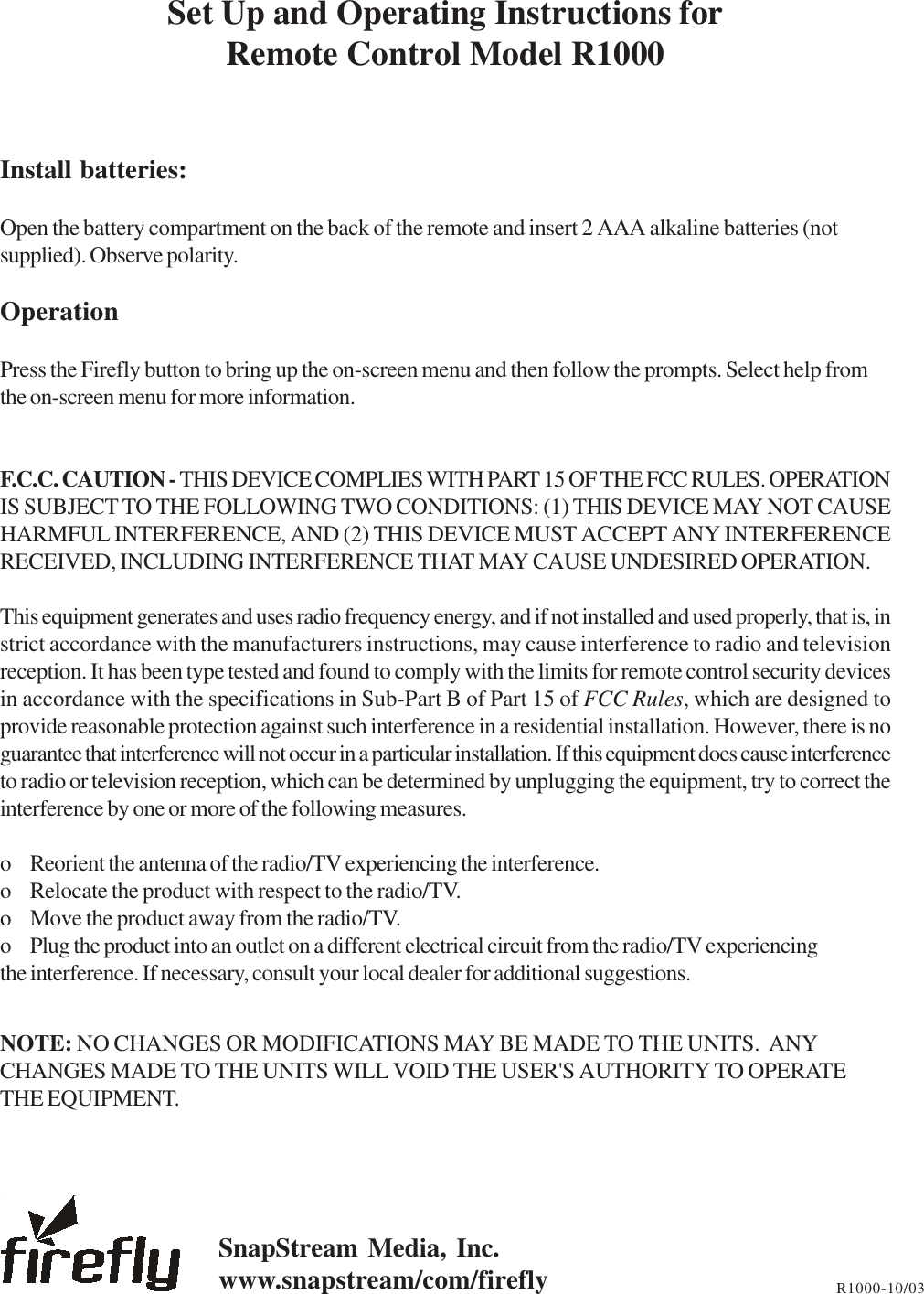 Set Up and Operating Instructions forRemote Control Model R1000Install batteries:Open the battery compartment on the back of the remote and insert 2 AAA alkaline batteries (notsupplied). Observe polarity.OperationPress the Firefly button to bring up the on-screen menu and then follow the prompts. Select help fromthe on-screen menu for more information.F.C.C. CAUTION - THIS DEVICE COMPLIES WITH PART 15 OF THE FCC RULES. OPERATIONIS SUBJECT TO THE FOLLOWING TWO CONDITIONS: (1) THIS DEVICE MAY NOT CAUSEHARMFUL INTERFERENCE, AND (2) THIS DEVICE MUST ACCEPT ANY INTERFERENCERECEIVED, INCLUDING INTERFERENCE THAT MAY CAUSE UNDESIRED OPERATION.This equipment generates and uses radio frequency energy, and if not installed and used properly, that is, instrict accordance with the manufacturers instructions, may cause interference to radio and televisionreception. It has been type tested and found to comply with the limits for remote control security devicesin accordance with the specifications in Sub-Part B of Part 15 of FCC Rules, which are designed toprovide reasonable protection against such interference in a residential installation. However, there is noguarantee that interference will not occur in a particular installation. If this equipment does cause interferenceto radio or television reception, which can be determined by unplugging the equipment, try to correct theinterference by one or more of the following measures.o Reorient the antenna of the radio/TV experiencing the interference.o Relocate the product with respect to the radio/TV.o Move the product away from the radio/TV.o Plug the product into an outlet on a different electrical circuit from the radio/TV experiencingthe interference. If necessary, consult your local dealer for additional suggestions.NOTE: NO CHANGES OR MODIFICATIONS MAY BE MADE TO THE UNITS.  ANYCHANGES MADE TO THE UNITS WILL VOID THE USER&apos;S AUTHORITY TO OPERATETHE EQUIPMENT.R1000-10/03SnapStream Media, Inc.www.snapstream/com/firefly