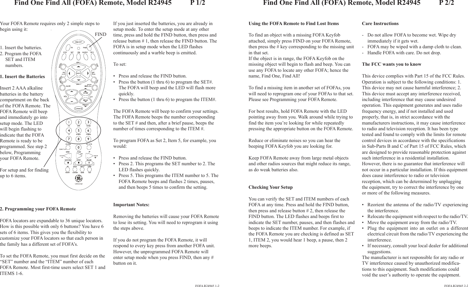 Your FOFA Remote requires only 2 simple steps tobegin using it:If you just inserted the batteries, you are already insetup mode. To enter the setup mode at any othertime, press and hold the FIND button, then press andrelease button # 1, then release the FIND button. TheFOFA is in setup mode when the LED flashescontinuously and a warble beep is emitted.To set:• Press and release the FIND button.• Press the button (1 thru 6) to program the SET#.The FOFA will beep and the LED will flash morequickly.• Press the button (1 thru 6) to program the ITEM#.The FOFA Remote will beep to confirm your settings.The FOFA Remote beeps the number correspondingto the SET # and then, after a brief pause, beeps thenumber of times corresponding to the ITEM #.To program FOFA as Set 2, Item 5, for example, youwould:• Press and release the FIND button.• Press 2. This programs the SET number to 2. TheLED flashes quickly.• Press 5. This programs the ITEM number to 5. TheFOFA Remote beeps and flashes 2 times, pauses,and then beeps 5 times to confirm the setting.Important Notes:Removing the batteries will cause your FOFA Remoteto lose its setting. You will need to reprogram it usingthe steps above.If you do not program the FOFA Remote, it willrespond to every key press from another FOFA unit.However, the unprogrammed FOFA Remote willenter setup mode when you press FIND, then any #button on it.Using the FOFA Remote to Find Lost ItemsTo find an object with a missing FOFA Keyfobattached, simply press FIND on your FOFA Remote,then press the # key corresponding to the missing unitin that set.If the object is in range, the FOFA Keyfob on themissing object will begin to flash and beep. You canuse any FOFA to locate any other FOFA; hence thename, Find One, Find All!To find a missing item in another set of FOFAs, youwill need to reprogram one of your FOFAs to that set.Please see Programming your FOFA Remote.For best results, hold FOFA Remote with the LEDpointing away from you. Walk around while trying tofind the item you’re looking for while repeatedlypressing the appropriate button on the FOFA Remote.Reduce or eliminate noises so you can hear thebeeping FOFA Keyfob you are looking for.Keep FOFA Remote away from large metal objectsand other radios sources that might reduce its range,as do weak batteries also.Checking Your SetupYou can verify the SET and ITEM numbers of eachFOFA at any time. Press and hold the FIND button,then press and release button # 2, then release theFIND button. The LED flashes and beeps first toindicate the SET number, pauses, and then flashes andbeeps to indicate the ITEM number. For example, ifthe FOFA Remote you are checking is defined as SET1, ITEM 2, you would hear 1 beep, a pause, then 2more beeps.Care Instructions- Do not allow FOFA to become wet. Wipe dryimmediately if it gets wet.- FOFA may be wiped with a damp cloth to clean.- Handle FOFA with care. Do not drop.The FCC wants you to knowThis device complies with Part 15 of the FCC Rules.Operation is subject to the following conditions: 1.This device may not cause harmful interference; 2.This device must accept any interference received,including interference that may cause undesiredoperation. This equipment generates and uses radiofrequency energy, and if not installed and usedproperly, that is, in strict accordance with themanufacturers instructions, it may cause interferenceto radio and television reception. It has been typetested and found to comply with the limits for remotecontrol devices in accordance with the specificationsin Sub-Parts B and C of Part 15 of FCC Rules, whichare designed to provide reasonable protection againstsuch interference in a residential installation.However, there is no guarantee that interference willnot occur in a particular installation. If this equipmentdoes cause interference to radio or televisionreception, which can be determined by unpluggingthe equipment, try to correct the interference by oneor more of the following measures.• Reorient the antenna of the radio/TV experiencingthe interference.• Relocate the equipment with respect to the radio/TV.• Move the equipment away from the radio/TV.• Plug the equipment into an outlet on a differentelectrical circuit from the radio/TV experiencing theinterference.• If necessary, consult your local dealer for additionalsuggestions.The manufacturer is not responsible for any radio orTV interference caused by unauthorized modifica-tions to this equipment. Such modifications couldvoid the user’s authority to operate the equipment.2. Programming your FOFA RemoteFOFA locators are expandable to 36 unique locators.How is this possible with only 6 buttons? You have 6sets of 6 items. This gives you the flexibility tocustomize your FOFA locators so that each person inthe family has a different set of FOFA’s.To set the FOFA Remote, you must first decide on the“SET” number and the “ITEM” number of eachFOFA Remote. Most first-time users select SET 1 andITEMS 1-6.1. Insert the BatteriesInsert 2 AAA alkalinebatteries in the batterycompartment on the backof the FOFA Remote. TheFOFA Remote will beepand immediately go intosetup mode. The LEDwill begin flashing toindicate that the FOFARemote is ready to beprogrammed. See step 2below, Programmingyour FOFA Remote.For setup and for findingup to 6 items.FIND1. Insert the batteries.2. Program the FOFASET and ITEMnumbers.FOFA R24945 1-2 FOFA R24945 2-2Find One Find All (FOFA) Remote, Model R24945          P 1/2 Find One Find All (FOFA) Remote, Model R24945          P 2/2