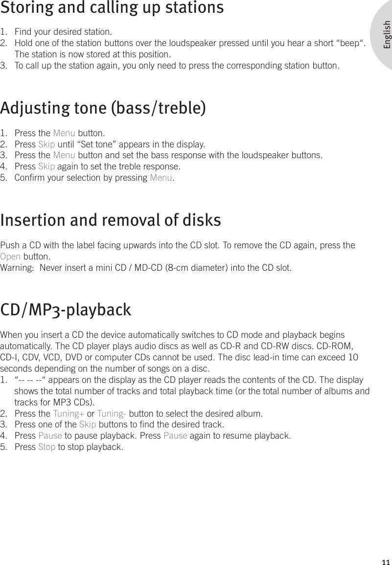 11EnglishStoring and calling up stationsFind your desired station.1. Hold one of the station buttons over the loudspeaker pressed until you hear a short “beep“. 2. The station is now stored at this position. To call up the station again, you only need to press the corresponding station button.3. Adjusting tone (bass/treble)Press the 1.  Menu button. Press 2.  Skip until “Set tone” appears in the display. Press the 3.  Menu button and set the bass response with the loudspeaker buttons. Press 4.  Skip again to set the treble response. Conrm your selection by pressing 5.  Menu.Insertion and removal of disksPush a CD with the label facing upwards into the CD slot. To remove the CD again, press the Open button.Warning:  Never insert a mini CD / MD-CD (8-cm diameter) into the CD slot.CD/MP3-playbackWhen you insert a CD the device automatically switches to CD mode and playback begins automatically. The CD player plays audio discs as well as CD-R and CD-RW discs. CD-ROM, CD-I, CDV, VCD, DVD or computer CDs cannot be used. The disc lead-in time can exceed 10 seconds depending on the number of songs on a disc. “-- -- --“ appears on the display as the CD player reads the contents of the CD. The display 1. shows the total number of tracks and total playback time (or the total number of albums and tracks for MP3 CDs).Press the 2.  Tuning+ or Tuning- button to select the desired album. Press one of the 3.  Skip buttons to nd the desired track. Press 4.  Pause to pause playback. Press Pause again to resume playback. Press 5.  Stop to stop playback. 