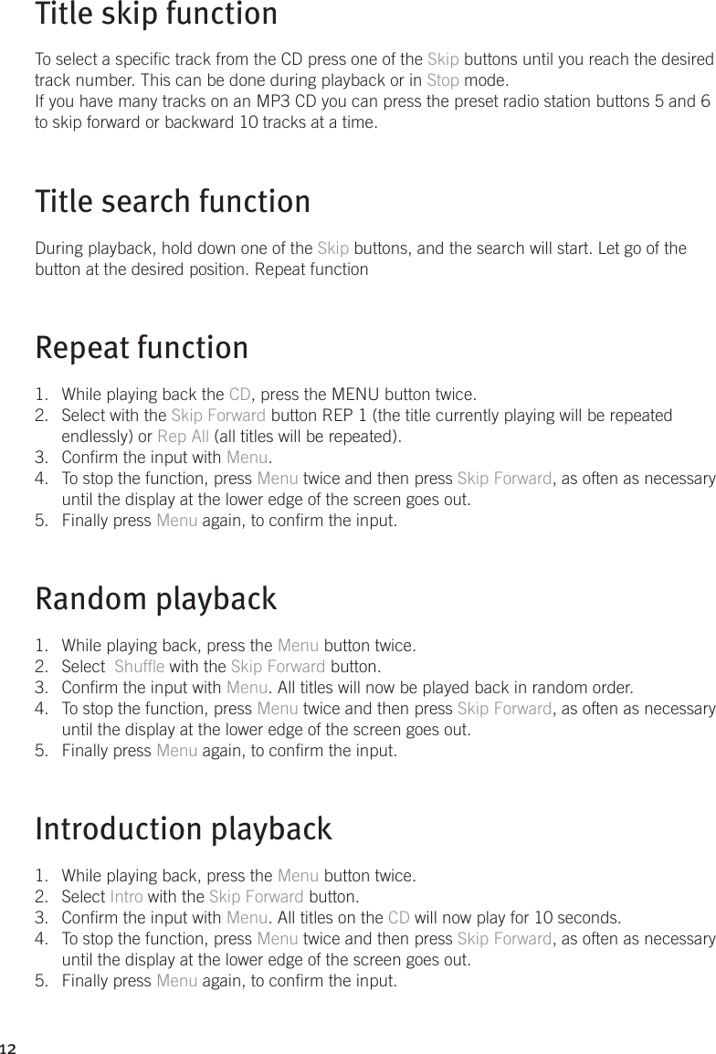 12Title skip functionTo select a specic track from the CD press one of the Skip buttons until you reach the desired track number. This can be done during playback or in Stop mode.If you have many tracks on an MP3 CD you can press the preset radio station buttons 5 and 6 to skip forward or backward 10 tracks at a time.Title search functionDuring playback, hold down one of the Skip buttons, and the search will start. Let go of the button at the desired position. Repeat functionRepeat functionWhile playing back the 1.  CD, press the MENU button twice. Select with the 2.  Skip Forward button REP 1 (the title currently playing will be repeated endlessly) or Rep All (all titles will be repeated). Conrm the input with 3.  Menu. To stop the function, press 4.  Menu twice and then press Skip Forward, as often as necessary until the display at the lower edge of the screen goes out. Finally press 5.  Menu again, to conrm the input.Random playbackWhile playing back, press the 1.  Menu button twice. Select  2.  Shufe with the Skip Forward button. Conrm the input with 3.  Menu. All titles will now be played back in random order.To stop the function, press 4.  Menu twice and then press Skip Forward, as often as necessary until the display at the lower edge of the screen goes out. Finally press 5.  Menu again, to conrm the input.Introduction playback While playing back, press the 1.  Menu button twice. Select 2.  Intro with the Skip Forward button. Conrm the input with 3.  Menu. All titles on the CD will now play for 10 seconds.To stop the function, press 4.  Menu twice and then press Skip Forward, as often as necessary until the display at the lower edge of the screen goes out. Finally press 5.  Menu again, to conrm the input. 