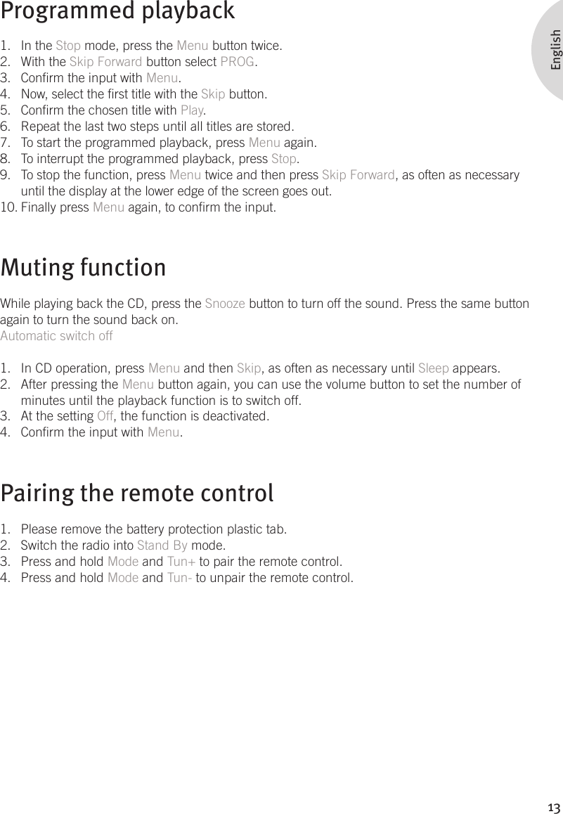 13EnglishProgrammed playbackIn the 1.  Stop mode, press the Menu button twice. With the 2.  Skip Forward button select PROG. Conrm the input with 3.  Menu. Now, select the rst title with the 4.  Skip button. Conrm the chosen title with 5.  Play. Repeat the last two steps until all titles are stored. 6. To start the programmed playback, press 7.  Menu again. To interrupt the programmed playback, press 8.  Stop. To stop the function, press 9.  Menu twice and then press Skip Forward, as often as necessary until the display at the lower edge of the screen goes out.  Finally press 10.  Menu again, to conrm the input.Muting functionWhile playing back the CD, press the Snooze button to turn off the sound. Press the same button again to turn the sound back on.Automatic switch offIn CD operation, press 1.  Menu and then Skip, as often as necessary until Sleep appears. After pressing the 2.  Menu button again, you can use the volume button to set the number of minutes until the playback function is to switch off. At the setting 3.  Off, the function is deactivated. Conrm the input with 4.  Menu.Pairing the remote controlPlease remove the battery protection plastic tab.1. Switch the radio into 2.  Stand By mode.Press and hold 3.  Mode and Tun+ to pair the remote control.Press and hold 4.  Mode and Tun- to unpair the remote control.