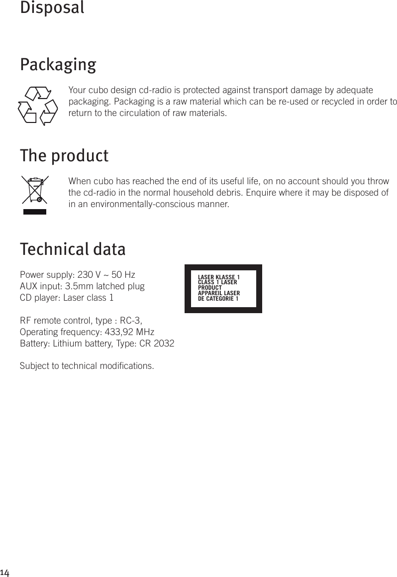 14DisposalPackagingYour cubo design cd-radio is protected against transport damage by adequate packaging. Packaging is a raw material which can be re-used or recycled in order to return to the circulation of raw materials.The product When cubo has reached the end of its useful life, on no account should you throw the cd-radio in the normal household debris. Enquire where it may be disposed of in an environmentally-conscious manner.Technical dataPower supply: 230 V ~ 50 HzAUX input: 3.5mm latched plugCD player: Laser class 1RF remote control, type : RC-3, Operating frequency: 433,92 MHzBattery: Lithium battery, Type: CR 2032Subject to technical modications.LASER KLASSE 1CLASS 1 LASERPRODUCTAPPAREIL LASERDE CATEGORIE 1