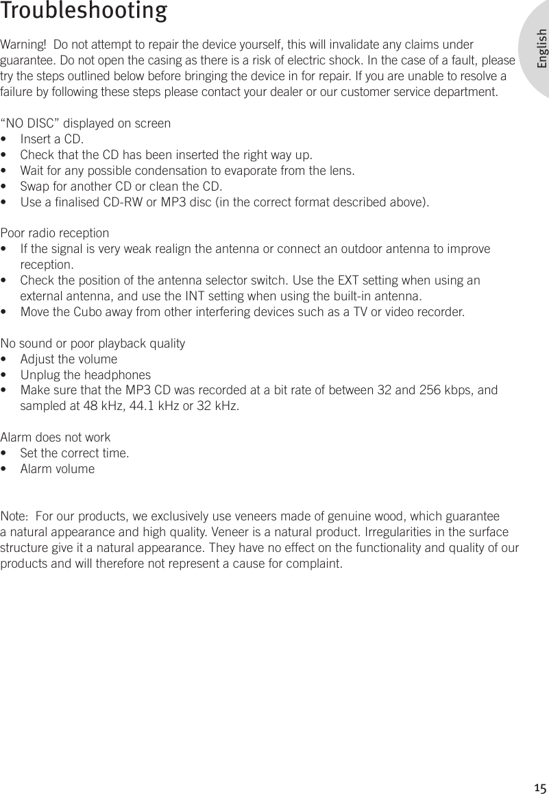 15EnglishTroubleshootingWarning!  Do not attempt to repair the device yourself, this will invalidate any claims under guarantee. Do not open the casing as there is a risk of electric shock. In the case of a fault, please try the steps outlined below before bringing the device in for repair. If you are unable to resolve a failure by following these steps please contact your dealer or our customer service department.“NO DISC” displayed on screenInsert a CD.• Check that the CD has been inserted the right way up.• Wait for any possible condensation to evaporate from the lens. • Swap for another CD or clean the CD.• Use a nalised CD-RW or MP3 disc (in the correct format described above).• Poor radio receptionIf the signal is very weak realign the antenna or connect an outdoor antenna to improve • reception.Check the position of the antenna selector switch. Use the EXT setting when using an • external antenna, and use the INT setting when using the built-in antenna. Move the Cubo away from other interfering devices such as a TV or video recorder.• No sound or poor playback qualityAdjust the volume• Unplug the headphones• Make sure that the MP3 CD was recorded at a bit rate of between 32 and 256 kbps, and • sampled at 48 kHz, 44.1 kHz or 32 kHz. Alarm does not workSet the correct time.• Alarm volume• Note:  For our products, we exclusively use veneers made of genuine wood, which guarantee a natural appearance and high quality. Veneer is a natural product. Irregularities in the surface structure give it a natural appearance. They have no effect on the functionality and quality of our products and will therefore not represent a cause for complaint.