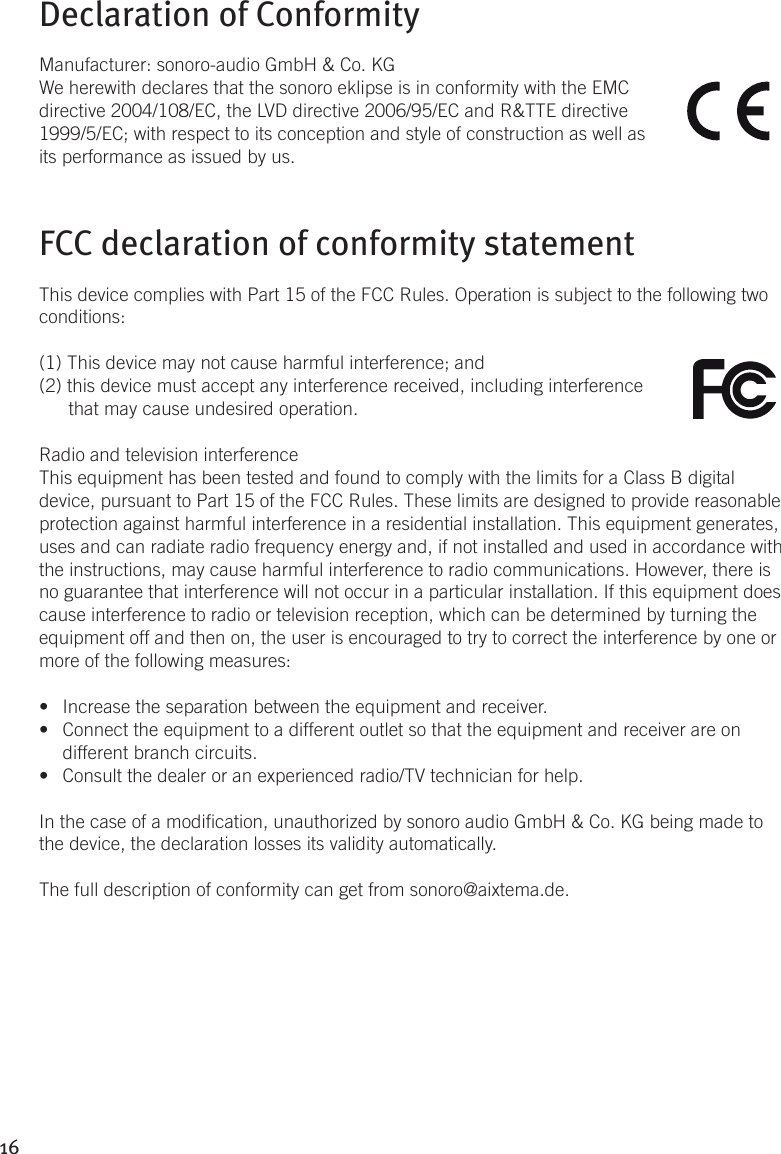 16Declaration of ConformityManufacturer: sonoro-audio GmbH &amp; Co. KGWe herewith declares that the sonoro eklipse is in conformity with the EMC directive 2004/108/EC, the LVD directive 2006/95/EC and R&amp;TTE directive 1999/5/EC; with respect to its conception and style of construction as well as its performance as issued by us.FCC declaration of conformity statementThis device complies with Part 15 of the FCC Rules. Operation is subject to the following two conditions: (1) This device may not cause harmful interference; and (2) this device must accept any interference received, including interference that may cause undesired operation.Radio and television interferenceThis equipment has been tested and found to comply with the limits for a Class B digital device, pursuant to Part 15 of the FCC Rules. These limits are designed to provide reasonable protection against harmful interference in a residential installation. This equipment generates, uses and can radiate radio frequency energy and, if not installed and used in accordance with the instructions, may cause harmful interference to radio communications. However, there is no guarantee that interference will not occur in a particular installation. If this equipment does cause interference to radio or television reception, which can be determined by turning the equipment off and then on, the user is encouraged to try to correct the interference by one or more of the following measures:•  Increase the separation between the equipment and receiver.•  Connect the equipment to a different outlet so that the equipment and receiver are on  different branch circuits.•  Consult the dealer or an experienced radio/TV technician for help.In the case of a modication, unauthorized by sonoro audio GmbH &amp; Co. KG being made to the device, the declaration losses its validity automatically.The full description of conformity can get from sonoro@aixtema.de.