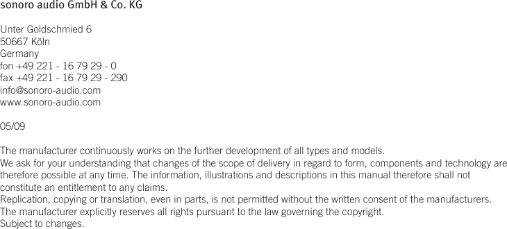 sonoro audio GmbH &amp; Co. KGUnter Goldschmied 650667 KölnGermanyfon +49 221 - 16 79 29 - 0fax +49 221 - 16 79 29 - 290info@sonoro-audio.comwww.sonoro-audio.com05/09The manufacturer continuously works on the further development of all types and models.We ask for your understanding that changes of the scope of delivery in regard to form, components and technology are therefore possible at any time. The information, illustrations and descriptions in this manual therefore shall not constitute an entitlement to any claims. Replication, copying or translation, even in parts, is not permitted without the written consent of the manufacturers.The manufacturer explicitly reserves all rights pursuant to the law governing the copyright.Subject to changes.