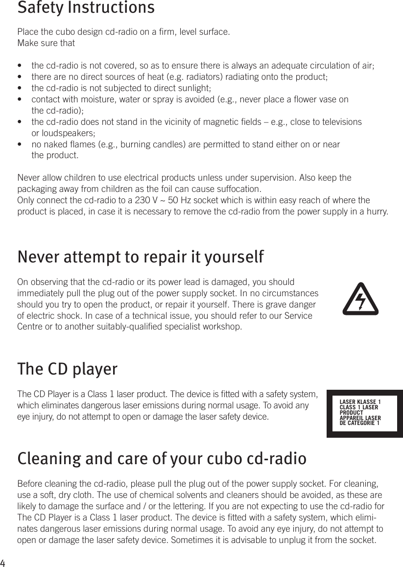 4Safety Instructions Place the cubo design cd-radio on a rm, level surface. Make sure thatthe cd-radio is not covered, so as to ensure there is always an adequate circulation of air;• there are no direct sources of heat (e.g. radiators) radiating onto the product;• the cd-radio is not subjected to direct sunlight;• contact with moisture, water or spray is avoided (e.g., never place a ower vase on • the cd-radio);the cd-radio does not stand in the vicinity of magnetic elds – e.g., close to televisions • or loudspeakers;no naked ames (e.g., burning candles) are permitted to stand either on or near • the product. Never allow children to use electrical products unless under supervision. Also keep the packaging away from children as the foil can cause suffocation. Only connect the cd-radio to a 230 V ~ 50 Hz socket which is within easy reach of where the product is placed, in case it is necessary to remove the cd-radio from the power supply in a hurry.Never attempt to repair it yourselfOn observing that the cd-radio or its power lead is damaged, you should immediately pull the plug out of the power supply socket. In no circumstances should you try to open the product, or repair it yourself. There is grave danger of electric shock. In case of a technical issue, you should refer to our Service Centre or to another suitably-qualied specialist workshop.The CD player The CD Player is a Class 1 laser product. The device is tted with a safety system, which eliminates dangerous laser emissions during normal usage. To avoid any eye injury, do not attempt to open or damage the laser safety device.Cleaning and care of your cubo cd-radio Before cleaning the cd-radio, please pull the plug out of the power supply socket. For cleaning, use a soft, dry cloth. The use of chemical solvents and cleaners should be avoided, as these are likely to damage the surface and / or the lettering. If you are not expecting to use the cd-radio for The CD Player is a Class 1 laser product. The device is tted with a safety system, which elimi-nates dangerous laser emissions during normal usage. To avoid any eye injury, do not attempt to open or damage the laser safety device. Sometimes it is advisable to unplug it from the socket. LASER KLASSE 1CLASS 1 LASERPRODUCTAPPAREIL LASERDE CATEGORIE 1