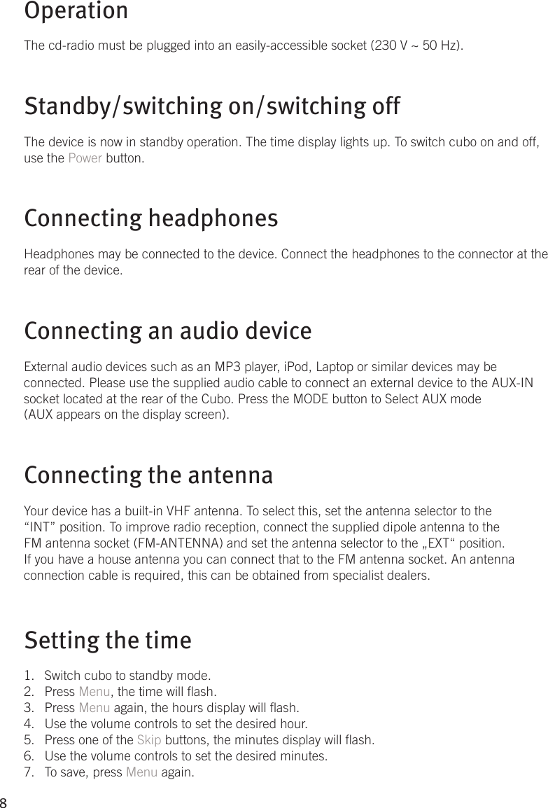 8OperationThe cd-radio must be plugged into an easily-accessible socket (230 V ~ 50 Hz).Standby/switching on/switching offThe device is now in standby operation. The time display lights up. To switch cubo on and off, use the Power button.  Connecting headphonesHeadphones may be connected to the device. Connect the headphones to the connector at the rear of the device. Connecting an audio device External audio devices such as an MP3 player, iPod, Laptop or similar devices may be connected. Please use the supplied audio cable to connect an external device to the AUX-IN socket located at the rear of the Cubo. Press the MODE button to Select AUX mode (AUX appears on the display screen).Connecting the antennaYour device has a built-in VHF antenna. To select this, set the antenna selector to the “INT” position. To improve radio reception, connect the supplied dipole antenna to the FM antenna socket (FM-ANTENNA) and set the antenna selector to the „EXT“ position. If you have a house antenna you can connect that to the FM antenna socket. An antenna connection cable is required, this can be obtained from specialist dealers.Setting the timeSwitch cubo to standby mode.1. Press 2.  Menu, the time will ash.Press 3.  Menu again, the hours display will ash.  Use the volume controls to set the desired hour.4. Press one of the 5.  Skip buttons, the minutes display will ash.Use the volume controls to set the desired minutes.6. To save, press 7.  Menu again.