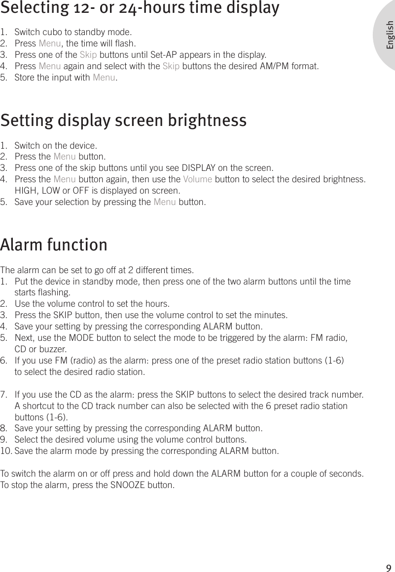 9EnglishSelecting 12- or 24-hours time displaySwitch cubo to standby mode.1. Press 2.  Menu, the time will ash.Press one of the 3.  Skip buttons until Set-AP appears in the display.Press 4.  Menu again and select with the Skip buttons the desired AM/PM format.Store the input with 5.  Menu.Setting display screen brightnessSwitch on the device.1. Press the 2.  Menu button. Press one of the skip buttons until you see DISPLAY on the screen.3. Press the 4.  Menu button again, then use the Volume button to select the desired brightness. HIGH, LOW or OFF is displayed on screen. Save your selection by pressing the 5.  Menu button.Alarm functionThe alarm can be set to go off at 2 different times. Put the device in standby mode, then press one of the two alarm buttons until the time 1. starts ashing. Use the volume control to set the hours.2. Press the SKIP button, then use the volume control to set the minutes.  3. Save your setting by pressing the corresponding ALARM button.  4. Next, use the MODE button to select the mode to be triggered by the alarm: FM radio, 5. CD or buzzer.  If you use FM (radio) as the alarm: press one of the preset radio station buttons (1-6) 6. to select the desired radio station.  If you use the CD as the alarm: press the SKIP buttons to select the desired track number. 7. A shortcut to the CD track number can also be selected with the 6 preset radio station buttons (1-6). Save your setting by pressing the corresponding ALARM button. 8. Select the desired volume using the volume control buttons. 9. Save the alarm mode by pressing the corresponding ALARM button. 10. To switch the alarm on or off press and hold down the ALARM button for a couple of seconds. To stop the alarm, press the SNOOZE button. 