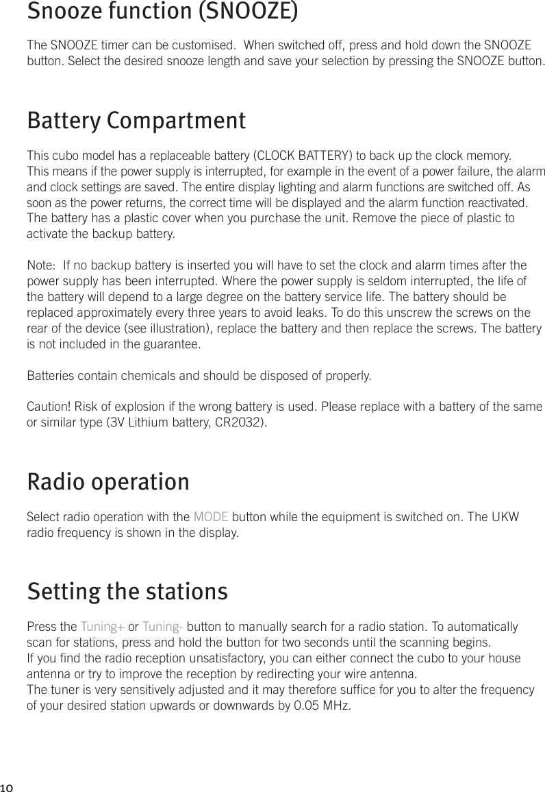 10Snooze function (SNOOZE)The SNOOZE timer can be customised.  When switched off, press and hold down the SNOOZE button. Select the desired snooze length and save your selection by pressing the SNOOZE button.Battery CompartmentThis cubo model has a replaceable battery (CLOCK BATTERY) to back up the clock memory. This means if the power supply is interrupted, for example in the event of a power failure, the alarm and clock settings are saved. The entire display lighting and alarm functions are switched off. As soon as the power returns, the correct time will be displayed and the alarm function reactivated.The battery has a plastic cover when you purchase the unit. Remove the piece of plastic to activate the backup battery.Note:  If no backup battery is inserted you will have to set the clock and alarm times after the power supply has been interrupted. Where the power supply is seldom interrupted, the life of the battery will depend to a large degree on the battery service life. The battery should be replaced approximately every three years to avoid leaks. To do this unscrew the screws on the rear of the device (see illustration), replace the battery and then replace the screws. The battery is not included in the guarantee.Batteries contain chemicals and should be disposed of properly.Caution! Risk of explosion if the wrong battery is used. Please replace with a battery of the same or similar type (3V Lithium battery, CR2032).Radio operationSelect radio operation with the MODE button while the equipment is switched on. The UKW radio frequency is shown in the display.Setting the stationsPress the Tuning+ or Tuning- button to manually search for a radio station. To automatically scan for stations, press and hold the button for two seconds until the scanning begins.If you nd the radio reception unsatisfactory, you can either connect the cubo to your house antenna or try to improve the reception by redirecting your wire antenna.The tuner is very sensitively adjusted and it may therefore sufce for you to alter the frequency of your desired station upwards or downwards by 0.05 MHz.