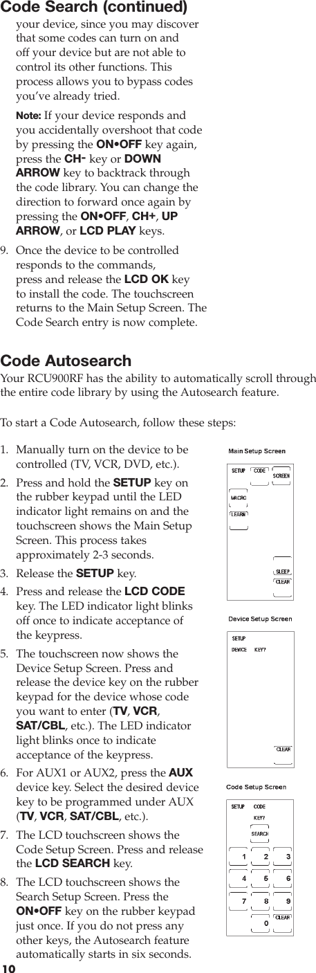 10Code Search (continued)your device, since you may discoverthat some codes can turn on and off your device but are not able to control its other functions. Thisprocess allows you to bypass codesyou’ve already tried.Note: If your device responds andyou accidentally overshoot that codeby pressing the ON•OFF key again,press the CH-key or DOWNARROW key to backtrack throughthe code library. You can change thedirection to forward once again bypressing the ON•OFF, CH+, UPARROW, or LCD PLAY keys. 9. Once the device to be controlledresponds to the commands, press and release the LCD OK keyto install the code. The touchscreenreturns to the Main Setup Screen. TheCode Search entry is now complete.Code AutosearchYour RCU900RF has the ability to automatically scroll throughthe entire code library by using the Autosearch feature.To  start a Code Autosearch, follow these steps:1. Manually turn on the device to becontrolled (TV, VCR, DVD, etc.). 2. Press and hold the SETUP key on the rubber keypad until the LED indicator light remains on and thetouchscreen shows the Main SetupScreen. This process takes approximately 2-3 seconds. 3. Release the SETUP key. 4.  Press and release the LCD CODEkey. The LED indicator light blinksoff once to indicate acceptance of the keypress.5.  The touchscreen now shows theDevice Setup Screen. Press andrelease the device key on the rubberkeypad for the device whose codeyou want to enter (TV, VCR,SAT/CBL, etc.). The LED indicatorlight blinks once to indicate acceptance of the keypress.6. For AUX1 or AUX2, press the AUXdevice key. Select the desired devicekey to be programmed under AUX(TV, VCR, SAT/CBL, etc.).7. The LCD touchscreen shows theCode Setup Screen. Press and releasethe LCD SEARCH key. 8. The LCD touchscreen shows theSearch Setup Screen. Press theON•OFF key on the rubber keypadjust once. If you do not press anyother keys, the Autosearch feature automatically starts in six seconds. 