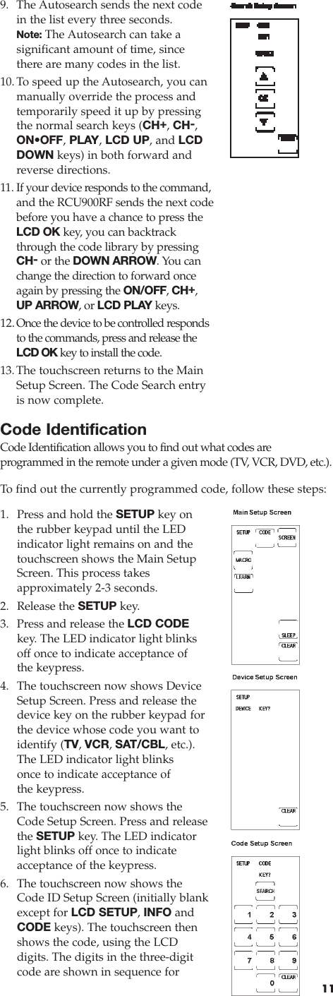 119. The Autosearch sends the next codein the list every three seconds. Note: The Autosearch can take a significant amount of time, sincethere are many codes in the list.10.To speed up the Autosearch, you canmanually override the process andtemporarily speed it up by pressingthe normal search keys (CH+, CH-,ON•OFF,PLAY,LCD UP, and LCDDOWN keys) in both forward andreverse directions.11. If your device responds to the command,and the RCU900RF sends the next codebefore you have a chance to press theLCD OK key, you can backtrackthrough the code library by pressingCH-or the DOWN ARROW.You canchange the direction to forward onceagain by pressing the ON/OFF, CH+,UP ARROW, or LCD PLAY keys. 12.Once the device to be controlled respondsto the commands, press and release theLCD OK key to install the code.13.The touchscreen returns to the MainSetup Screen. The Code Search entryis now complete.Code IdentificationCode Identification allows you to find out what codes are programmed in the remote under a given mode (TV, VCR, DVD, etc.).To  find out the currently programmed code, follow these steps:1. Press and hold the SETUP key onthe rubber keypad until the LED indicator light remains on and thetouchscreen shows the Main SetupScreen. This process takes approximately 2-3 seconds.2. Release the SETUP key.3. Press and release the LCD CODEkey. The LED indicator light blinksoff once to indicate acceptance of the keypress.4. The touchscreen now shows DeviceSetup Screen. Press and release thedevice key on the rubber keypad forthe device whose code you want toidentify (TV, VCR, SAT/CBL, etc.).The LED indicator light blinksonce to indicate acceptance ofthe keypress.5.  The touchscreen now shows theCode Setup Screen. Press and releasethe SETUP key. The LED indicatorlight blinks off once to indicate acceptance of the keypress.6. The touchscreen now shows theCode ID Setup Screen (initially blankexcept for LCD SETUP, INFO andCODE keys). The touchscreen thenshows the code, using the LCD digits. The digits in the three-digitcode are shown in sequence for