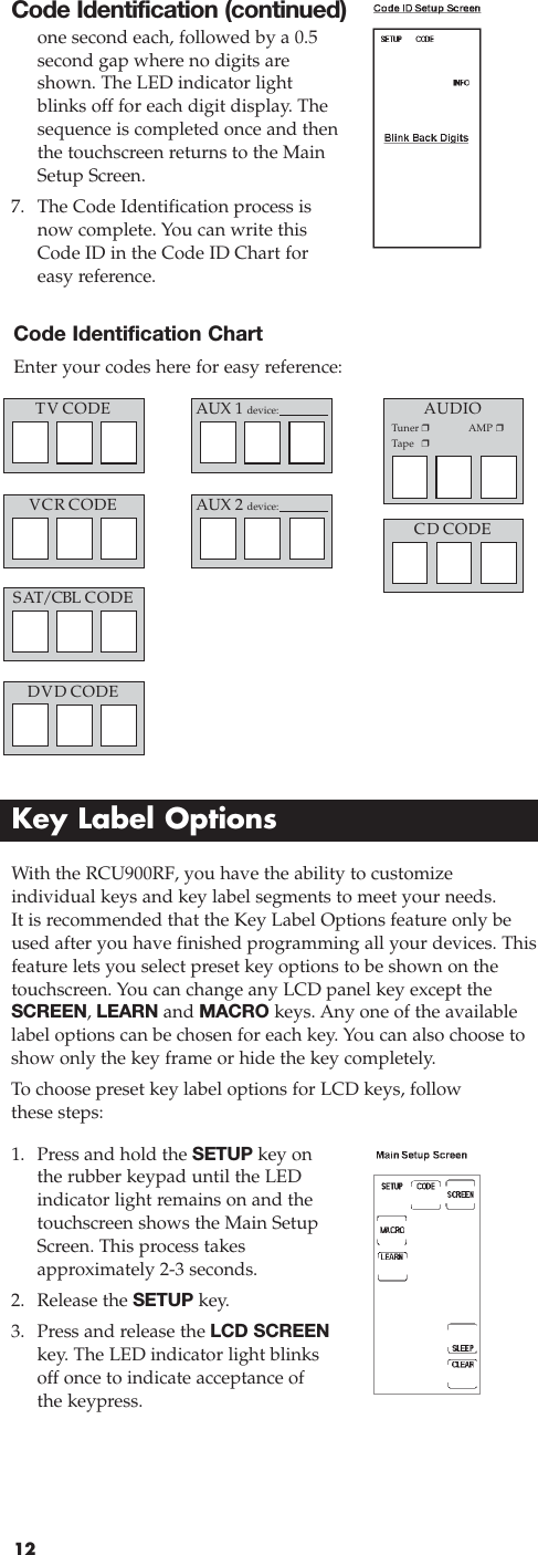 Key Label Options12With the RCU900RF, you have the ability to customizeindividual keys and key label segments to meet your needs. It is recommended that the Key Label Options feature only beused after you have finished programming all your devices. Thisfeature lets you select preset key options to be shown on thetouchscreen. You can change any LCD panel key except theSCREEN, LEARN and MACRO keys. Any one of the availablelabel options can be chosen for each key. You can also choose toshow only the key frame or hide the key completely.To  choose preset key label options for LCD keys, follow these steps:TVCODECode Identification ChartEnter your codes here for easy reference:VCRCODESAT/CBL CODEDVDCODEAUX 1 device: AUDIOTuner ❒AMP ❒Tape ❒1. Press and hold the SETUP key on the rubber keypad until the LED indicator light remains on and thetouchscreen shows the Main SetupScreen. This process takes approximately 2-3 seconds.2. Release the SETUP key.3. Press and release the LCD SCREENkey. The LED indicator light blinksoff once to indicate acceptance ofthe keypress.Code Identification (continued)one second each, followed by a 0.5 second gap where no digits areshown. The LED indicator light blinks off for each digit display. Thesequence is completed once and thenthe touchscreen returns to the MainSetup Screen.7. The Code Identification process is now complete. You can write thisCode ID in the Code ID Chart for easy reference.AUX 2 device:CDCODE