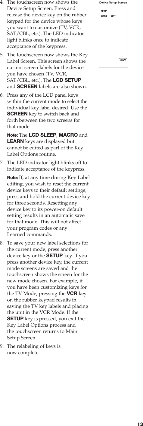 134. The touchscreen now shows theDevice Setup Screen. Press andrelease the device key on the rubberkeypad for the device whose keys you want to customize (TV, VCR, SAT/CBL, etc.). The LED indicatorlight blinks once to indicate acceptance of the keypress.5. The touchscreen now shows the KeyLabel Screen. This screen shows thecurrent screen labels for the deviceyou have chosen (TV, VCR,SAT/CBL, etc.). The LCD SETUPand SCREEN labels are also shown.6. Press any of the LCD panel keys within the current mode to select theindividual key label desired. Use theSCREEN key to switch back andforth between the two screens for that mode. Note: The LCD SLEEP, MACRO andLEARN keys are displayed but cannot be edited as part of the KeyLabel Options routine.7. The LED indicator light blinks off toindicate acceptance of the keypress.Note: If, at any time during Key Label editing, you wish to reset the currentdevice keys to their default settings,press and hold the current device keyfor three seconds. Resetting anydevice key to its power-on defaultsetting results in an automatic savefor that mode. This will not affectyour program codes or anyLearned commands.8. To save your new label selections forthe current mode, press anotherdevice key or the SETUP key. If youpress another device key, the currentmode screens are saved and thetouchscreen shows the screen for thenew mode chosen. For example, ifyou have been customizing keys forthe TV Mode, pressing the VCR keyon the rubber keypad results in saving the TV key labels and placingthe unit in the VCR Mode. If theSETUP key is pressed, you exit theKey Label Options process and the touchscreen returns to MainSetup Screen.9. The relabeling of keys is now complete.