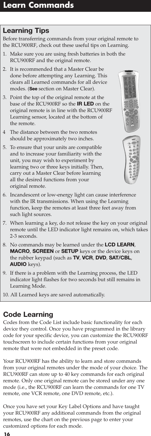 16Code LearningCodes from the Code List include basic functionality for eachdevice they control. Once you have programmed in the librarycode for your specific device, you can customize the RCU900RFtouchscreen to include certain functions from your originalremote that were not embedded in the preset code. Your RCU900RF has the ability to learn and store commandsfrom your original remotes under the mode of your choice. TheRCU900RF can store up to 40 key commands for each originalremote. Only one original remote can be stored under any onemode (i.e., the RCU900RF can learn the commands for one TVremote, one VCR remote, one DVD remote, etc.).Once you have set your Key Label Options and have taughtyour RCU900RF any additional commands from the originalremotes, use the chart on the previous page to enter your customized options for each mode.Learn CommandsLearning Tips Before transferring commands from your original remote tothe RCU900RF, check out these useful tips on Learning.1. Make sure you are using fresh batteries in both theRCU900RF and the original remote.2. It is recommended that a Master Clear bedone before attempting any Learning. Thisclears all Learned commands for all devicemodes. (See section on Master Clear).3. Point the top of the original remote at thebase of the RCU900RF so the IR LED on theoriginal remote is in line with the RCU900RFLearning sensor, located at the bottom ofthe remote.4The distance between the two remotesshould be approximately two inches.5. To ensure that your units are compatibleand to increase your familiarity with theunit, you may wish to experiment by learning two or three keys initially. Then,carry out a Master Clear before learningall the desired functions from your original remote.6. Incandescent or low-energy light can cause interference with the IR transmissions. When using the Learning function, keep the remotes at least three feet away fromsuch light sources.7. When learning a key, do not release the key on your originalremote until the LED indicator light remains on, which takes2-3 seconds.8. No commands may be learned under the LCD LEARN,MACRO,SCREEN or SETUP keys or the device keys onthe rubber keypad (such as TV, VCR, DVD, SAT/CBL,AUDIO keys).9. If there is a problem with the Learning process, the LED indicator light flashes for two seconds but still remains inLearning Mode.10. All Learned keys are saved automatically.