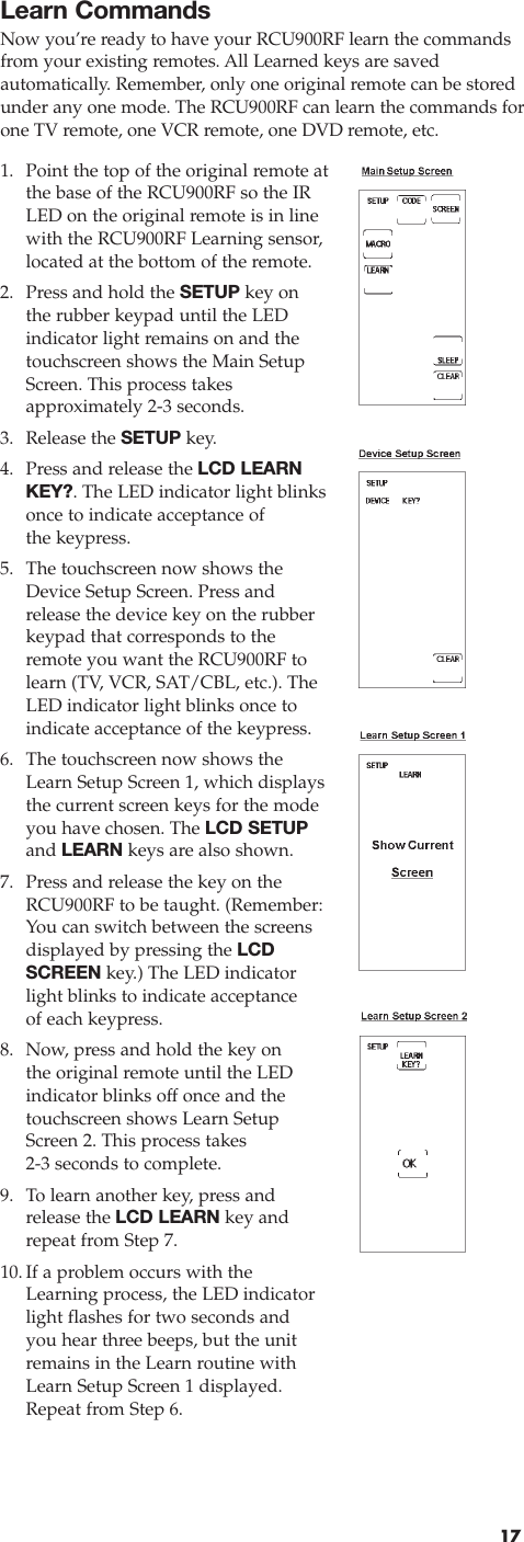 Learn CommandsNow you’re ready to have your RCU900RF learn the commandsfrom your existing remotes. All Learned keys are saved automatically. Remember, only one original remote can be storedunder any one mode. The RCU900RF can learn the commands forone TV remote, one VCR remote, one DVD remote, etc.171. Point the top of the original remote atthe base of the RCU900RF so the IRLED on the original remote is in linewith the RCU900RF Learning sensor,located at the bottom of the remote.2. Press and hold the SETUP key on the rubber keypad until the LED indicator light remains on and thetouchscreen shows the Main SetupScreen. This process takes approximately 2-3 seconds.3. Release the SETUP key.4. Press and release the LCD LEARNKEY?. The LED indicator light blinksonce to indicate acceptance of the keypress.5. The touchscreen now shows theDevice Setup Screen. Press andrelease the device key on the rubberkeypad that corresponds to theremote you want the RCU900RF tolearn (TV, VCR, SAT/CBL, etc.). TheLED indicator light blinks once toindicate acceptance of the keypress.6. The touchscreen now shows theLearn Setup Screen 1, which displaysthe current screen keys for the modeyou have chosen. The LCD SETUPand LEARN keys are also shown.7. Press and release the key on theRCU900RF to be taught. (Remember:You can switch between the screensdisplayed by pressing the LCDSCREEN key.) The LED indicatorlight blinks to indicate acceptanceof each keypress.8. Now, press and hold the key on the original remote until the LED indicator blinks off once and thetouchscreen shows Learn SetupScreen 2. This process takes 2-3 seconds to complete.9.  To learn another key, press andrelease the LCD LEARN key andrepeat from Step 7.10.If a problem occurs with theLearning process, the LED indicatorlight flashes for two seconds andyou hear three beeps, but the unitremains in the Learn routine withLearn Setup Screen 1 displayed.Repeat from Step 6.