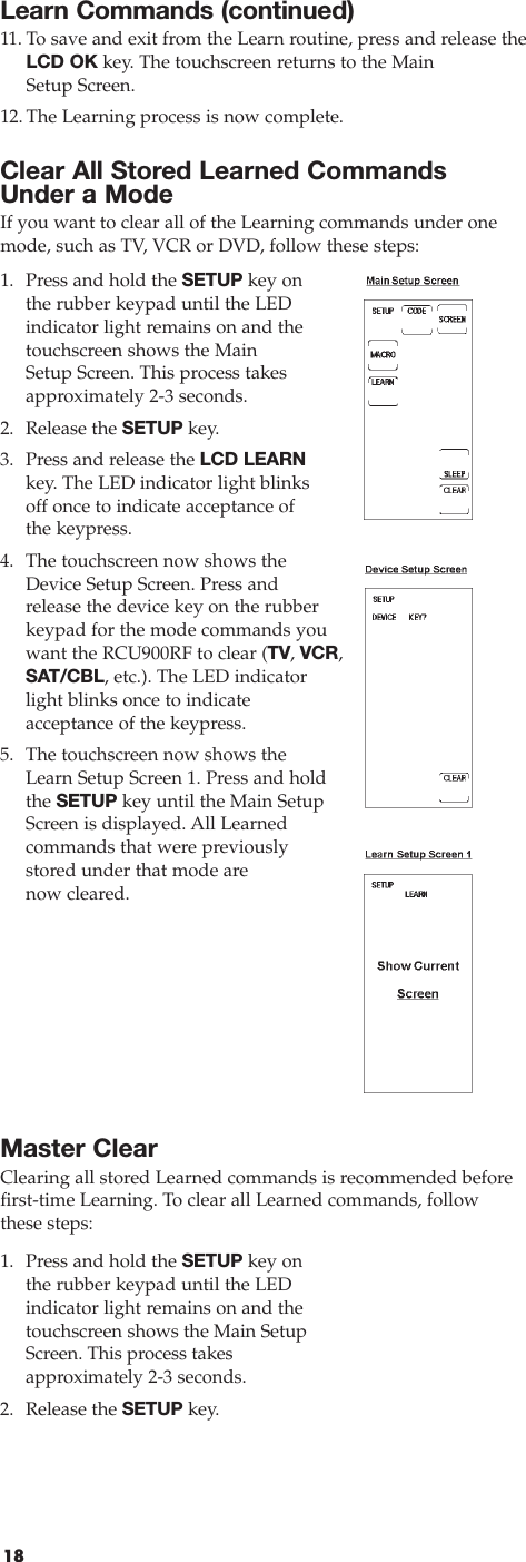 18Learn Commands (continued)11.To save and exit from the Learn routine, press and release theLCD OK key. The touchscreen returns to the Main Setup Screen.12.The Learning process is now complete.Clear All Stored Learned Commands Under a ModeIf you want to clear all of the Learning commands under onemode, such as TV, VCR or DVD, follow these steps:1. Press and hold the SETUP key on the rubber keypad until the LEDindicator light remains on and thetouchscreen shows the Main Setup Screen. This process takesapproximately 2-3 seconds.2. Release the SETUP key.3. Press and release the LCD LEARNkey. The LED indicator light blinksoff once to indicate acceptance of the keypress.4. The touchscreen now shows theDevice Setup Screen. Press andrelease the device key on the rubberkeypad for the mode commands youwant the RCU900RF to clear (TV, VCR,SAT/CBL, etc.). The LED indicatorlight blinks once to indicate acceptance of the keypress.5. The touchscreen now shows the Learn Setup Screen 1. Press and holdthe SETUP key until the Main SetupScreen is displayed. All Learned commands that were previouslystored under that mode are now cleared.Master ClearClearing all stored Learned commands is recommended beforefirst-time Learning. To clear all Learned commands, followthese steps:1. Press and hold the SETUP key on the rubber keypad until the LED indicator light remains on and thetouchscreen shows the Main SetupScreen. This process takes approximately 2-3 seconds.2. Release the SETUP key.