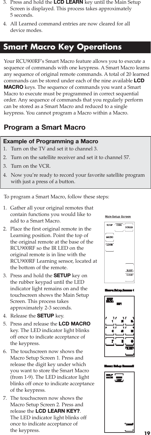 193. Press and hold the LCD LEARN key until the Main SetupScreen is displayed. This process takes approximately 5 seconds. 4. All Learned command entries are now cleared for all device modes.Smart Macro Key OperationsYour RCU900RF’s Smart Macro feature allows you to execute asequence of commands with one keypress. A Smart Macro learnsany sequence of original remote commands. A total of 20 learnedcommands can be stored under each of the nine available LCDMACRO keys. The sequence of commands you want a SmartMacro to execute must be programmed in correct sequentialorder. Any sequence of commands that you regularly performcan be stored as a Smart Macro and reduced to a single keypress. You cannot program a Macro within a Macro.To  program a Smart Macro, follow these steps:1. Gather all your original remotes thatcontain functions you would like toadd to a Smart Macro.2. Place the first original remote in theLearning position. Point the top ofthe original remote at the base of theRCU900RF so the IR LED on the original remote is in line with theRCU900RF Learning sensor, located atthe bottom of the remote.3. Press and hold the SETUP key on the rubber keypad until the LEDindicator light remains on and thetouchscreen shows the Main SetupScreen. This process takes approximately 2-3 seconds.4. Release the SETUP key.5. Press and release the LCD MACROkey. The LED indicator light blinksoff once to indicate acceptance of the keypress.6. The touchscreen now shows theMacro Setup Screen 1. Press andrelease the digit key under whichyou want to store the Smart Macro(from 1-9). The LED indicator lightblinks off once to indicate acceptanceof the keypress.7. The touchscreen now shows theMacro Setup Screen 2. Press andrelease the LCD LEARN KEY?. The LED indicator light blinks offonce to indicate acceptance of the keypress.Example of Programming a Macro1. Turn on the TV and set it to channel 3.2. Turn on the satellite receiver and set it to channel 57.3. Turn on the VCR. 4. Now you’re ready to record your favorite satellite programwith just a press of a button.Program a Smart Macro