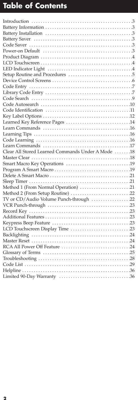 Table of Contents2Introduction  . . . . . . . . . . . . . . . . . . . . . . . . . . . . . . . . . . . . . . . . . . . .3Battery Information . . . . . . . . . . . . . . . . . . . . . . . . . . . . . . . . . . . . . .3Battery Installation  . . . . . . . . . . . . . . . . . . . . . . . . . . . . . . . . . . . . . .3Battery Saver  . . . . . . . . . . . . . . . . . . . . . . . . . . . . . . . . . . . . . . . . . . .3Code Saver  . . . . . . . . . . . . . . . . . . . . . . . . . . . . . . . . . . . . . . . . . . . . .3Power-on Default  . . . . . . . . . . . . . . . . . . . . . . . . . . . . . . . . . . . . . . .3Product Diagram  . . . . . . . . . . . . . . . . . . . . . . . . . . . . . . . . . . . . . . . .4LCD Touchscreen . . . . . . . . . . . . . . . . . . . . . . . . . . . . . . . . . . . . . . . .4LED Indicator Light  . . . . . . . . . . . . . . . . . . . . . . . . . . . . . . . . . . . . .4Setup Routine and Procedures  . . . . . . . . . . . . . . . . . . . . . . . . . . . .5Device Control Screens . . . . . . . . . . . . . . . . . . . . . . . . . . . . . . . . . . .6Code Entry  . . . . . . . . . . . . . . . . . . . . . . . . . . . . . . . . . . . . . . . . . . . . .7Library Code Entry  . . . . . . . . . . . . . . . . . . . . . . . . . . . . . . . . . . . . . .7Code Search  . . . . . . . . . . . . . . . . . . . . . . . . . . . . . . . . . . . . . . . . . . . .9Code Autosearch  . . . . . . . . . . . . . . . . . . . . . . . . . . . . . . . . . . . . . . .10Code Identification  . . . . . . . . . . . . . . . . . . . . . . . . . . . . . . . . . . . . .11Key Label Options . . . . . . . . . . . . . . . . . . . . . . . . . . . . . . . . . . . . . .12Learned Key Reference Pages  . . . . . . . . . . . . . . . . . . . . . . . . . . . .14Learn Commands  . . . . . . . . . . . . . . . . . . . . . . . . . . . . . . . . . . . . . .16Learning Tips  . . . . . . . . . . . . . . . . . . . . . . . . . . . . . . . . . . . . . . . . . .16Code Learning  . . . . . . . . . . . . . . . . . . . . . . . . . . . . . . . . . . . . . . . . .16Learn Commands  . . . . . . . . . . . . . . . . . . . . . . . . . . . . . . . . . . . . . .17Clear All Stored Learned Commands Under A Mode  . . . . . . .18Master Clear  . . . . . . . . . . . . . . . . . . . . . . . . . . . . . . . . . . . . . . . . . . .18Smart Macro Key Operations  . . . . . . . . . . . . . . . . . . . . . . . . . . . .19Program ASmart Macro . . . . . . . . . . . . . . . . . . . . . . . . . . . . . . . . .19Delete A Smart Macro . . . . . . . . . . . . . . . . . . . . . . . . . . . . . . . . . . .21Sleep Timer . . . . . . . . . . . . . . . . . . . . . . . . . . . . . . . . . . . . . . . . . . . .21Method 1 (From Normal Operation)  . . . . . . . . . . . . . . . . . . . . . .21Method 2 (From Setup Routine) . . . . . . . . . . . . . . . . . . . . . . . . . .22TV or CD/Audio Volume Punch-through  . . . . . . . . . . . . . . . . .22VCR Punch-through  . . . . . . . . . . . . . . . . . . . . . . . . . . . . . . . . . . . .23Record Key  . . . . . . . . . . . . . . . . . . . . . . . . . . . . . . . . . . . . . . . . . . . .23Additional Features . . . . . . . . . . . . . . . . . . . . . . . . . . . . . . . . . . . . .23Keypress Beep Feature  . . . . . . . . . . . . . . . . . . . . . . . . . . . . . . . . . .23LCD Touchscreen Display Time  . . . . . . . . . . . . . . . . . . . . . . . . . .23Backlighting  . . . . . . . . . . . . . . . . . . . . . . . . . . . . . . . . . . . . . . . . . . .24Master Reset  . . . . . . . . . . . . . . . . . . . . . . . . . . . . . . . . . . . . . . . . . . .24RCAAll Power Off Feature . . . . . . . . . . . . . . . . . . . . . . . . . . . . . .24Glossary of Terms  . . . . . . . . . . . . . . . . . . . . . . . . . . . . . . . . . . . . . .25Troubleshooting . . . . . . . . . . . . . . . . . . . . . . . . . . . . . . . . . . . . . . . .28Code List . . . . . . . . . . . . . . . . . . . . . . . . . . . . . . . . . . . . . . . . . . . . . .29Helpline . . . . . . . . . . . . . . . . . . . . . . . . . . . . . . . . . . . . . . . . . . . . . . .36Limited 90-Day Warranty  . . . . . . . . . . . . . . . . . . . . . . . . . . . . . . .36