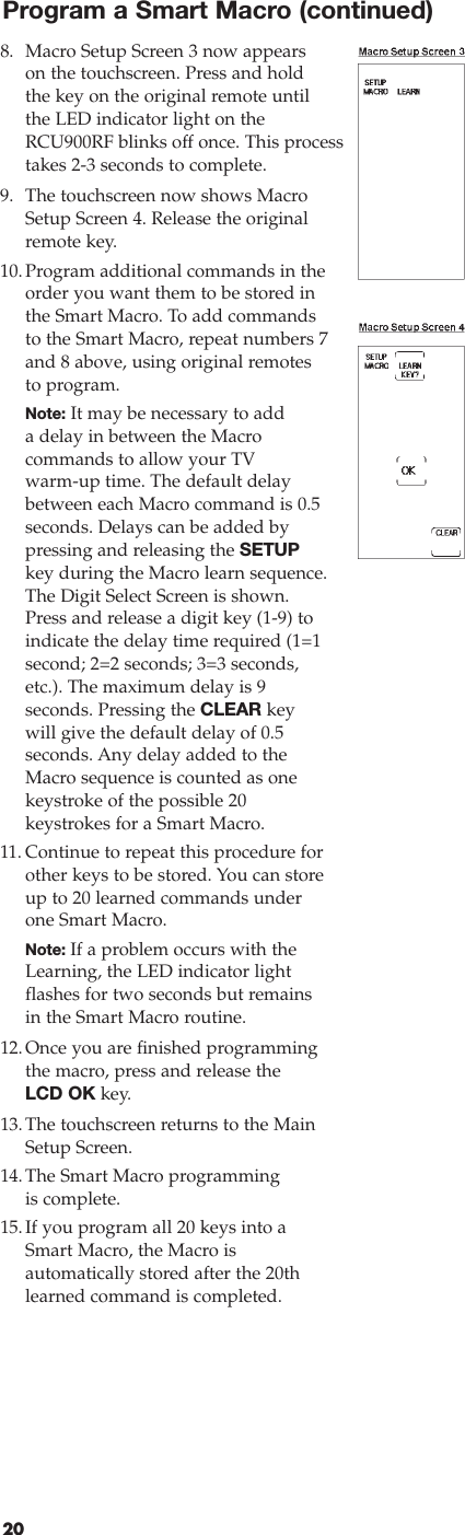 208. Macro Setup Screen 3 now appearson the touchscreen. Press and holdthe key on the original remote untilthe LED indicator light on theRCU900RF blinks off once. This processtakes 2-3 seconds to complete.9. The touchscreen now shows MacroSetup Screen 4. Release the originalremote key.10.Program additional commands in theorder you want them to be stored inthe Smart Macro. To add commandsto the Smart Macro, repeat numbers 7and 8 above, using original remotes to program.Note: It may be necessary to addadelay in between the Macro commands to allow your TVwarm-up time. The default delaybetween each Macro command is 0.5seconds. Delays can be added bypressing and releasing the SETUPkey during the Macro learn sequence.The Digit Select Screen is shown.Press and release a digit key (1-9) toindicate the delay time required (1=1second; 2=2 seconds; 3=3 seconds,etc.). The maximum delay is 9 seconds. Pressing the CLEAR keywill give the default delay of 0.5 seconds. Any delay added to theMacro sequence is counted as onekeystroke of the possible 20 keystrokes for a Smart Macro.11. Continue to repeat this procedure forother keys to be stored. You can storeup to 20 learned commands underone Smart Macro.Note: If a problem occurs with theLearning, the LED indicator lightflashes for two seconds but remainsin the Smart Macro routine.12.Once you are finished programmingthe macro, press and release theLCD OK key.13.The touchscreen returns to the MainSetup Screen.14.The Smart Macro programmingis complete.15.If you program all 20 keys into aSmart Macro, the Macro is automatically stored after the 20th learned command is completed. Program a Smart Macro (continued)