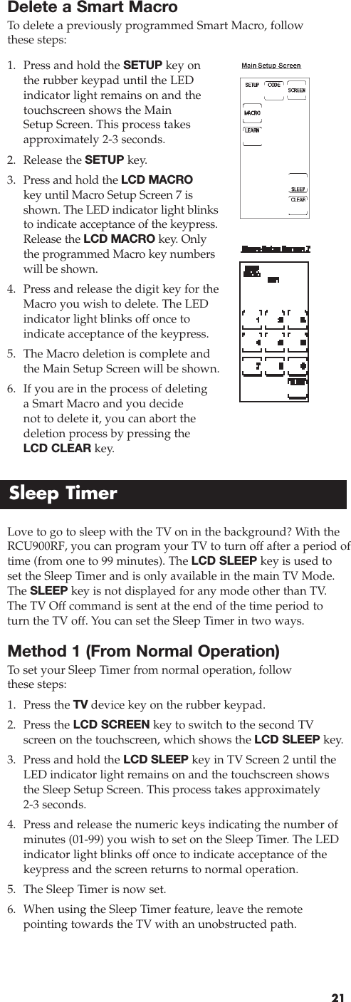 Delete a Smart MacroTo  delete a previously programmed Smart Macro, follow these steps:211. Press and hold the SETUP key on the rubber keypad until the LEDindicator light remains on and thetouchscreen shows the Main Setup Screen. This process takesapproximately 2-3 seconds.2. Release the SETUP key.3. Press and hold the LCD MACROkey until Macro Setup Screen 7 isshown. The LED indicator light blinksto indicate acceptance of the keypress.Release the LCD MACRO key. Onlythe programmed Macro key numberswill be shown.4. Press and release the digit key for theMacro you wish to delete. The LEDindicator light blinks off once to indicate acceptance of the keypress.5. The Macro deletion is complete andthe Main Setup Screen will be shown.6. If you are in the process of deletingaSmart Macro and you decide not to delete it, you can abort thedeletion process by pressing the LCD CLEAR key.Sleep TimerLove to go to sleep with the TV on in the background? With theRCU900RF, you can program your TV to turn off after a period oftime (from one to 99 minutes). The LCD SLEEP key is used toset the Sleep Timer and is only available in the main TV Mode.The SLEEP key is not displayed for any mode other than TV.The TV Off command is sent at the end of the time period toturn the TV off. You can set the Sleep Timer in two ways.Method 1 (From Normal Operation)To  set your Sleep Timer from normal operation, follow these steps:1. Press the TV device key on the rubber keypad.2. Press the LCD SCREEN key to switch to the second TVscreen on the touchscreen, which shows the LCD SLEEP key.3. Press and hold the LCD SLEEP key in TV Screen 2 until theLED indicator light remains on and the touchscreen showsthe Sleep Setup Screen. This process takes approximately 2-3 seconds.4. Press and release the numeric keys indicating the number ofminutes (01-99) you wish to set on the Sleep Timer. The LEDindicator light blinks off once to indicate acceptance of thekeypress and the screen returns to normal operation.5. The Sleep Timer is now set.6. When using the Sleep Timer feature, leave the remote pointing towards the TV with an unobstructed path.