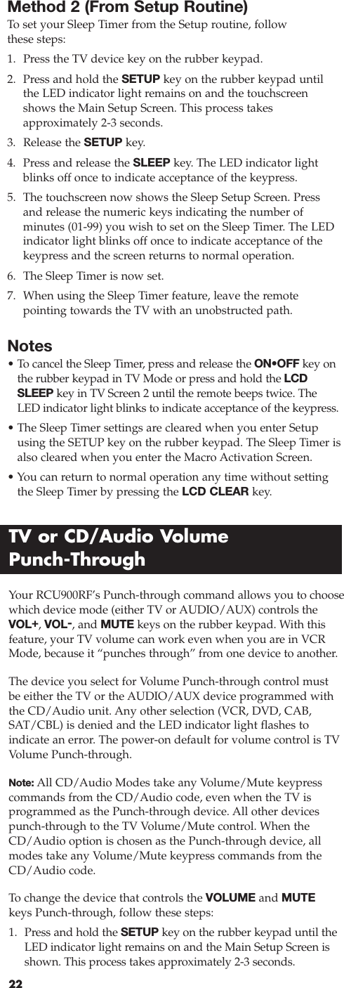 22Method 2 (From Setup Routine)To  set your Sleep Timer from the Setup routine, follow these steps:1. Press the TV device key on the rubber keypad.2. Press and hold the SETUP key on the rubber keypad until the LED indicator light remains on and the touchscreenshows the Main Setup Screen. This process takes approximately 2-3 seconds.3. Release the SETUP key.4. Press and release the SLEEP key. The LED indicator lightblinks off once to indicate acceptance of the keypress.5. The touchscreen now shows the Sleep Setup Screen. Pressand release the numeric keys indicating the number of minutes (01-99) you wish to set on the Sleep Timer. The LEDindicator light blinks off once to indicate acceptance of thekeypress and the screen returns to normal operation.6. The Sleep Timer is now set.7. When using the Sleep Timer feature, leave the remote pointing towards the TV with an unobstructed path.Notes• To  cancel the Sleep Timer, press and release the ON•OFF key onthe rubber keypad in TV Mode or press and hold the LCDSLEEP key in TV Screen 2 until the remote beeps twice. TheLED indicator light blinks to indicate acceptance of the keypress.• The Sleep Timer settings are cleared when you enter Setupusing the SETUP key on the rubber keypad. The Sleep Timer isalso cleared when you enter the Macro Activation Screen.• You can return to normal operation any time without settingthe Sleep Timer by pressing the LCD CLEAR key.TV or CD/Audio Volume Punch-ThroughYour RCU900RF’s Punch-through command allows you to choosewhich device mode (either TV or AUDIO/AUX) controls theVOL+, VOL-, and MUTE keys on the rubber keypad. With thisfeature, your TV volume can work even when you are in VCRMode, because it “punches through” from one device to another.The device you select for Volume Punch-through control mustbe either the TV or the AUDIO/AUX device programmed withthe CD/Audio unit. Any other selection (VCR, DVD, CAB,SAT/CBL) is denied and the LED indicator light flashes to indicate an error. The power-on default for volume control is TVVolume Punch-through.Note: All CD/Audio Modes take any Volume/Mute keypresscommands from the CD/Audio code, even when the TV is programmed as the Punch-through device. All other devicespunch-through to the TV Volume/Mute control. When theCD/Audio option is chosen as the Punch-through device, allmodes take any Volume/Mute keypress commands from theCD/Audio code.To  change the device that controls the VOLUME and MUTEkeys Punch-through, follow these steps:1. Press and hold the SETUP key on the rubber keypad until theLED indicator light remains on and the Main Setup Screen isshown. This process takes approximately 2-3 seconds.