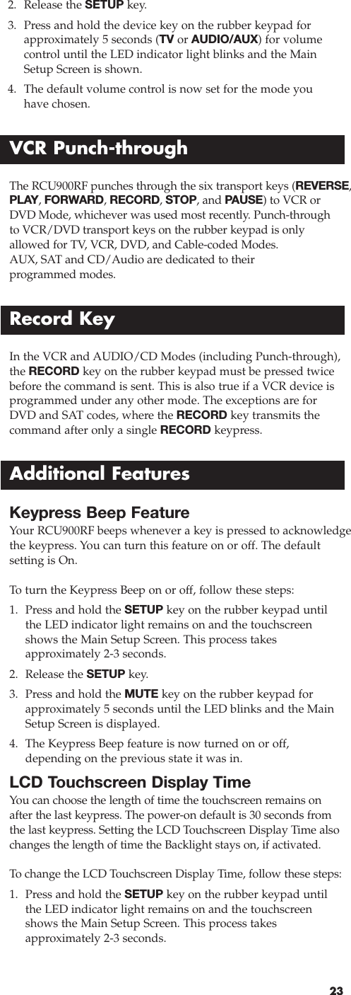 232. Release the SETUP key.3. Press and hold the device key on the rubber keypad forapproximately 5 seconds (TV or AUDIO/AUX) for volume control until the LED indicator light blinks and the MainSetup Screen is shown.4. The default volume control is now set for the mode you have chosen.VCR Punch-throughThe RCU900RF punches through the six transport keys (REVERSE,PLAY, FORWARD, RECORD, STOP, and PAUSE) to VCR orDVD Mode, whichever was used most recently. Punch-throughto VCR/DVD transport keys on the rubber keypad is onlyallowed for TV, VCR, DVD, and Cable-coded Modes. AUX, SAT and CD/Audio are dedicated to their programmed modes.In the VCR and AUDIO/CD Modes (including Punch-through),the RECORD key on the rubber keypad must be pressed twicebefore the command is sent. This is also true if a VCR device isprogrammed under any other mode. The exceptions are forDVD and SAT codes, where the RECORD key transmits thecommand after only a single RECORD keypress. Record KeyKeypress Beep FeatureYour RCU900RF beeps whenever a key is pressed to acknowledgethe keypress. You can turn this feature on or off. The defaultsetting is On.To  turn the Keypress Beep on or off, follow these steps:1. Press and hold the SETUP key on the rubber keypad untilthe LED indicator light remains on and the touchscreenshows the Main Setup Screen. This process takes approximately 2-3 seconds.2. Release the SETUP key.3. Press and hold the MUTE key on the rubber keypad forapproximately 5 seconds until the LED blinks and the MainSetup Screen is displayed.4. The Keypress Beep feature is now turned on or off, depending on the previous state it was in.LCD Touchscreen Display TimeYou can choose the length of time the touchscreen remains onafter the last keypress. The power-on default is 30 seconds fromthe last keypress. Setting the LCD Touchscreen Display Time alsochanges the length of time the Backlight stays on, if activated.To  change the LCD Touchscreen Display Time, follow these steps:1. Press and hold the SETUP key on the rubber keypad untilthe LED indicator light remains on and the touchscreenshows the Main Setup Screen. This process takes approximately 2-3 seconds.Additional Features