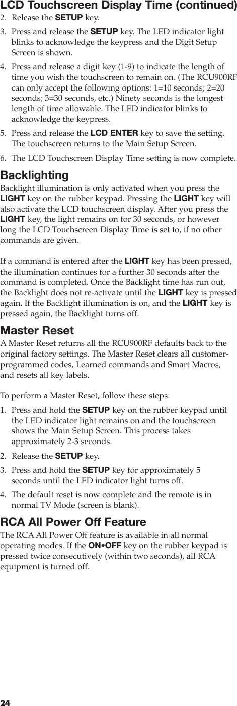 24LCD Touchscreen Display Time (continued)2. Release the SETUP key.3. Press and release the SETUP key. The LED indicator lightblinks to acknowledge the keypress and the Digit SetupScreen is shown.4. Press and release a digit key (1-9) to indicate the length oftime you wish the touchscreen to remain on. (The RCU900RFcan only accept the following options: 1=10 seconds; 2=20 seconds; 3=30 seconds, etc.) Ninety seconds is the longestlength of time allowable. The LED indicator blinks toacknowledge the keypress.5. Press and release the LCD ENTER key to save the setting. The touchscreen returns to the Main Setup Screen.6. The LCD Touchscreen Display Time setting is now complete.BacklightingBacklight illumination is only activated when you press theLIGHT key on the rubber keypad. Pressing the LIGHT key willalso activate the LCD touchscreen display. After you press theLIGHT key, the light remains on for 30 seconds, or howeverlong the LCD Touchscreen Display Time is set to, if no other commands are given. If a command is entered after the LIGHT key has been pressed,the illumination continues for a further 30 seconds after thecommand is completed. Once the Backlight time has run out,the Backlight does not re-activate until the LIGHT key is pressedagain. If the Backlight illumination is on, and the LIGHT key ispressed again, the Backlight turns off.Master ResetA Master Reset returns all the RCU900RF defaults back to the original factory settings. The Master Reset clears all customer-programmed codes, Learned commands and Smart Macros, and resets all key labels.To  perform a Master Reset, follow these steps:1. Press and hold the SETUP key on the rubber keypad untilthe LED indicator light remains on and the touchscreenshows the Main Setup Screen. This process takes approximately 2-3 seconds.2. Release the SETUP key.3. Press and hold the SETUP key for approximately 5 seconds until the LED indicator light turns off.4. The default reset is now complete and the remote is in normal TV Mode (screen is blank).RCA All Power Off FeatureThe RCAAll Power Off feature is available in all normal operating modes. If the ON•OFF key on the rubber keypad ispressed twice consecutively (within two seconds), all RCAequipment is turned off.