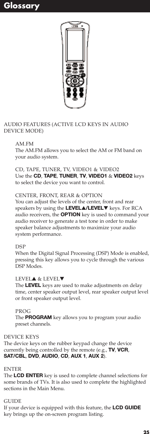 25GlossaryAUDIO FEATURES (ACTIVE LCD KEYS IN AUDIODEVICE MODE) AM.FMThe AM.FM allows you to select the AM or FM band onyour audio system.CD, TAPE, TUNER, TV, VIDEO1 &amp; VIDEO2 Use the CD, TAPE, TUNER, TV, VIDEO1 &amp; VIDEO2 keysto select the device you want to control.CENTER, FRONT, REAR &amp; OPTION You can adjust the levels of the center, front and rearspeakers by using the LEVEL▲/LEVEL▼keys. For RCAaudio receivers, the OPTION key is used to command youraudio receiver to generate a test tone in order to makespeaker balance adjustments to maximize your audio system performance.DSP When the Digital Signal Processing (DSP) Mode is enabled,pressing this key allows you to cycle through the various DSP Modes.LEVEL▲&amp; LEVEL▼The LEVEL keys are used to make adjustments on delaytime, center speaker output level, rear speaker output levelor front speaker output level.PROGThe PROGRAM key allows you to program your audio preset channels.DEVICE KEYSThe device keys on the rubber keypad change the device currently being controlled by the remote (e.g., TV, VCR,SAT/CBL, DVD, AUDIO, CD, AUX 1, AUX 2).ENTERThe LCD ENTER key is used to complete channel selections forsome brands of TVs. It is also used to complete the highlightedsections in the Main Menu.GUIDEIf your device is equipped with this feature, the LCD GUIDEkey brings up the on-screen program listing.