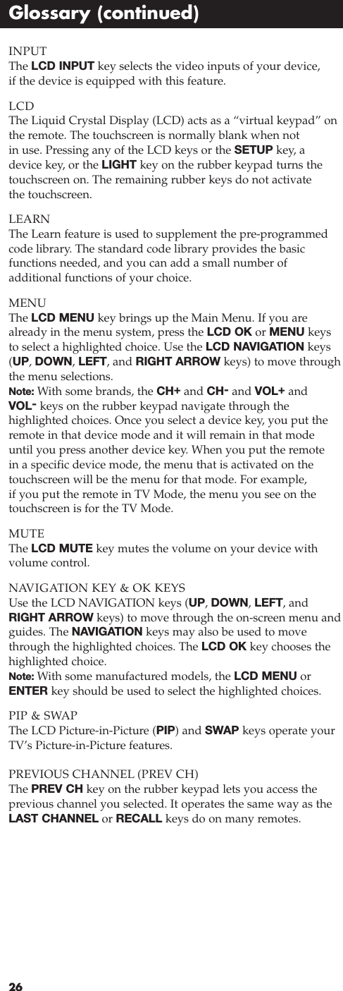 INPUTThe LCD INPUT key selects the video inputs of your device,if the device is equipped with this feature.LCDThe Liquid Crystal Display (LCD) acts as a “virtual keypad” onthe remote. The touchscreen is normally blank when not in use. Pressing any of the LCD keys or the SETUP key, adevice key, or the LIGHT key on the rubber keypad turns thetouchscreen on. The remaining rubber keys do not activate the touchscreen.LEARNThe Learn feature is used to supplement the pre-programmedcode library. The standard code library provides the basic functions needed, and you can add a small number of additional functions of your choice.MENUThe LCD MENU key brings up the Main Menu. If you arealready in the menu system, press the LCD OK or MENU keysto select a highlighted choice. Use the LCD NAVIGATION keys(UP, DOWN, LEFT, and RIGHT ARROW keys) to move throughthe menu selections.Note: With some brands, the CH+and CH-and VOL+and VOL-keys on the rubber keypad navigate through the highlighted choices. Once you select a device key, you put theremote in that device mode and it will remain in that modeuntil you press another device key. When you put the remote in a specific device mode, the menu that is activated on thetouchscreen will be the menu for that mode. For example, if you put the remote in TV Mode, the menu you see on thetouchscreen is for the TV Mode.MUTEThe LCD MUTE key mutes the volume on your device with volume control.NAVIGATION KEY &amp; OK KEYSUse the LCD NAVIGATION keys (UP, DOWN, LEFT, andRIGHT ARROW keys) to move through the on-screen menu andguides. The NAVIGATION keys may also be used to movethrough the highlighted choices. The LCD OK key chooses thehighlighted choice.Note: With some manufactured models, the LCD MENU orENTER key should be used to select the highlighted choices.PIP &amp; SWAPThe LCD Picture-in-Picture (PIP) and SWAP keys operate yourTV’s Picture-in-Picture features.PREVIOUS CHANNEL (PREV CH)The PREV CH key on the rubber keypad lets you access the previous channel you selected. It operates the same way as theLAST CHANNEL or RECALL keys do on many remotes.26Glossary (continued)