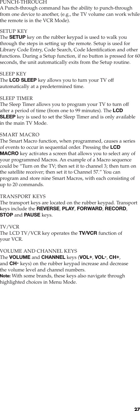 PUNCH-THROUGHAPunch-through command has the ability to punch-throughfrom one device to another, (e.g., the TV volume can work whilethe remote is in the VCR Mode).SETUP KEYThe SETUP key on the rubber keypad is used to walk youthrough the steps in setting up the remote. Setup is used forLibrary Code Entry, Code Search, Code Identification and otherfunctions. During a Setup function, if no button is pressed for 60seconds, the unit automatically exits from the Setup routine.SLEEP KEYThe LCD SLEEP key allows you to turn your TV off automatically at a predetermined time.SLEEP TIMERThe Sleep Timer allows you to program your TV to turn offafter a period of time (from one to 99 minutes). The LCDSLEEP key is used to set the Sleep Timer and is only availablein the main TV Mode.SMART MACROThe Smart Macro function, when programmed, causes a seriesof events to occur in sequential order. Pressing the LCDMACRO key activates a screen that allows you to select any ofyour programmed Macros. An example of a Macro sequencecould be “Turn on the TV; then set it to channel 3; then turn onthe satellite receiver; then set it to Channel 57.” You can program and store nine Smart Macros, with each consisting ofup to 20 commands.TRANSPORT KEYSThe transport keys are located on the rubber keypad. Transportkeys include the REVERSE, PLAY, FORWARD, RECORD,STOP and PAUSE keys.TV/VCRThe LCD TV/VCR key operates the TV/VCR function of your VCR.VOLUME AND CHANNEL KEYSThe VOLUME and CHANNEL keys (VOL+, VOL-, CH+,and CH-keys) on the rubber keypad increase and decreasethe volume level and channel numbers. Note: With some brands, these keys also navigate through highlighted choices in Menu Mode.27