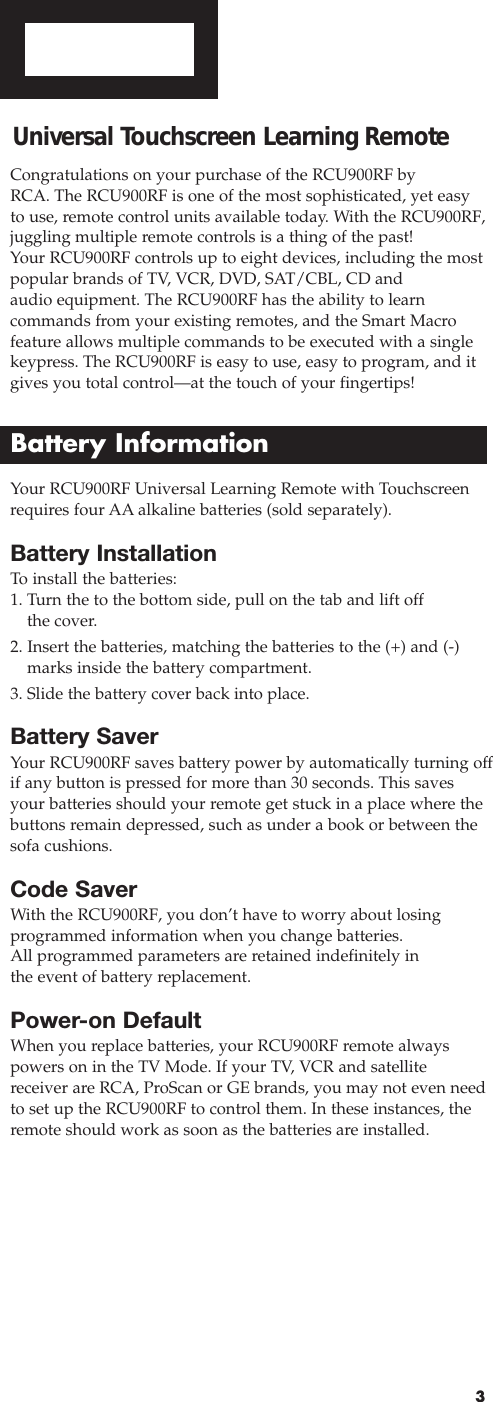 3Battery InstallationTo  install the batteries:1. Turn the to the bottom side, pull on the tab and lift offthe cover.2. Insert the batteries, matching the batteries to the (+) and (-)marks inside the battery compartment.3. Slide the battery cover back into place.Battery SaverYour RCU900RF saves battery power by automatically turning offif any button is pressed for more than 30 seconds. This savesyour batteries should your remote get stuck in a place where thebuttons remain depressed, such as under a book or between thesofa cushions.Code SaverWith the RCU900RF, you don’t have to worry about losing programmed information when you change batteries. All programmed parameters are retained indefinitely in the event of battery replacement.Power-on DefaultWhen you replace batteries, your RCU900RF remote always powers on in the TV Mode. If your TV, VCR and satellite receiver are RCA, ProScan or GE brands, you may not even needto set up the RCU900RF to control them. In these instances, theremote should work as soon as the batteries are installed.Universal Touchscreen Learning Remote Congratulations on your purchase of the RCU900RF by RCA. The RCU900RF is one of the most sophisticated, yet easy to use, remote control units available today. With the RCU900RF,juggling multiple remote controls is a thing of the past! Your RCU900RF controls up to eight devices, including the mostpopular brands of TV, VCR, DVD, SAT/CBL, CD andaudio equipment. The RCU900RF has the ability to learn commands from your existing remotes, and the Smart Macrofeature allows multiple commands to be executed with a singlekeypress. The RCU900RF is easy to use, easy to program, and itgives you total control—at the touch of your fingertips!Battery InformationYour RCU900RF Universal Learning Remote with Touchscreenrequires four AA alkaline batteries (sold separately).