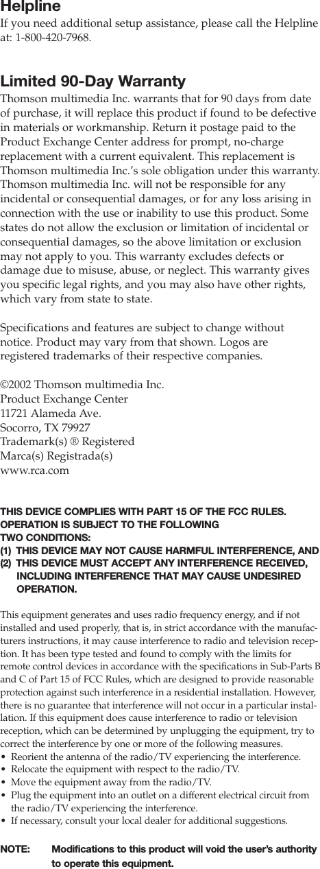 HelplineIf you need additional setup assistance, please call the Helplineat: 1-800-420-7968.Limited 90-Day WarrantyThomson multimedia Inc. warrants that for 90 days from dateof purchase, it will replace this product if found to be defectivein materials or workmanship. Return it postage paid to theProduct Exchange Center address for prompt, no-chargereplacement with a current equivalent. This replacement isThomson multimedia Inc.’s sole obligation under this warranty.Thomson multimedia Inc. will not be responsible for any incidental or consequential damages, or for any loss arising inconnection with the use or inability to use this product. Somestates do not allow the exclusion or limitation of incidental orconsequential damages, so the above limitation or exclusionmay not apply to you. This warranty excludes defects or damage due to misuse, abuse, or neglect. This warranty givesyou specific legal rights, and you may also have other rights,which vary from state to state.Specifications and features are subject to change withoutnotice. Product may vary from that shown. Logos areregistered trademarks of their respective companies.©2002 Thomson multimedia Inc.Product Exchange Center11721 Alameda Ave.Socorro, TX 79927Trademark(s) ® RegisteredMarca(s) Registrada(s)www.rca.comTHIS DEVICE COMPLIES WITH PART 15 OF THE FCC RULES.OPERATION IS SUBJECT TO THE FOLLOWING TWO CONDITIONS: (1) THIS DEVICE MAY NOT CAUSE HARMFUL INTERFERENCE, AND(2) THIS DEVICE MUST ACCEPT ANY INTERFERENCE RECEIVED,INCLUDING INTERFERENCE THAT MAY CAUSE UNDESIREDOPERATION.This equipment generates and uses radio frequency energy, and if notinstalled and used properly, that is, in strict accordance with the manufac-turers instructions, it may cause interference to radio and television recep-tion. It has been type tested and found to comply with the limits forremote control devices in accordance with the specifications in Sub-Parts Band C of Part 15 of FCC Rules, which are designed to provide reasonableprotection against such interference in a residential installation. However,there is no guarantee that interference will not occur in a particular instal-lation. If this equipment does cause interference to radio or televisionreception, which can be determined by unplugging the equipment, try tocorrect the interference by one or more of the following measures.•Reorient the antenna of the radio/TV experiencing the interference.•Relocate the equipment with respect to the radio/TV.•Move the equipment away from the radio/TV.•Plug the equipment into an outlet on a different electrical circuit fromthe radio/TV experiencing the interference.•If necessary, consult your local dealer for additional suggestions.NOTE:  Modifications to this product will void the user’s authority to operate this equipment.