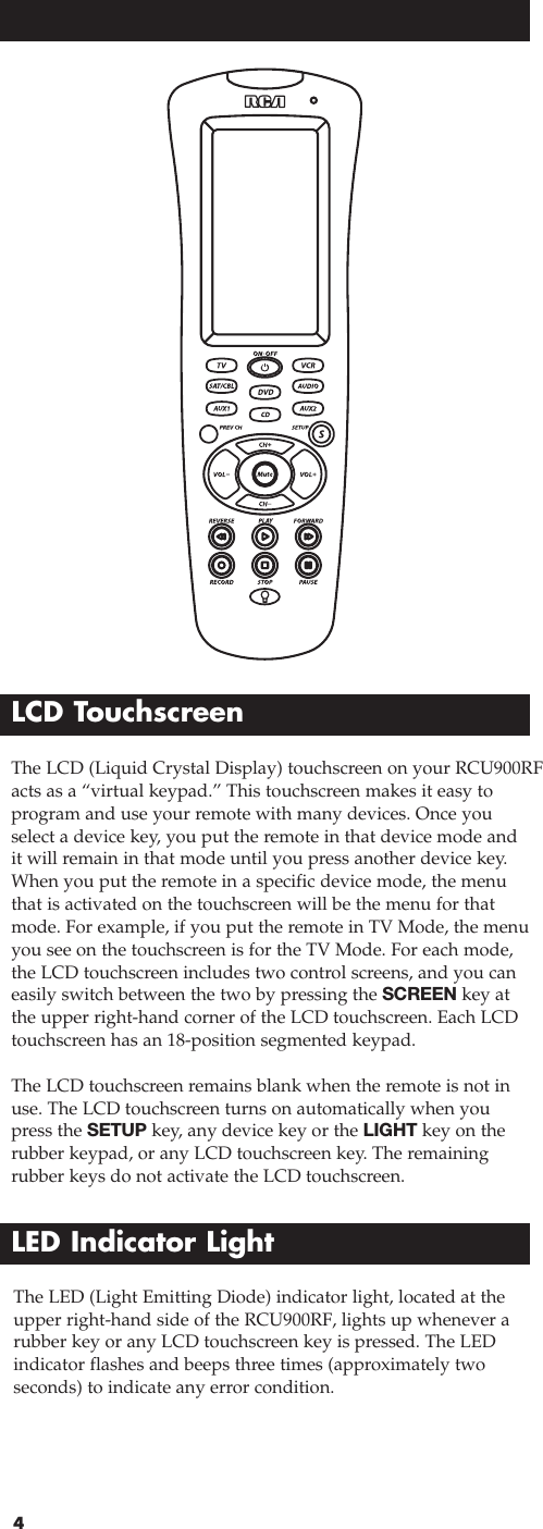 4The LCD (Liquid Crystal Display) touchscreen on your RCU900RFacts as a “virtual keypad.” This touchscreen makes it easy toprogram and use your remote with many devices. Once youselect a device key, you put the remote in that device mode andit will remain in that mode until you press another device key.When you put the remote in a specific device mode, the menuthat is activated on the touchscreen will be the menu for thatmode. For example, if you put the remote in TV Mode, the menuyou see on the touchscreen is for the TV Mode. For each mode,the LCD touchscreen includes two control screens, and you caneasily switch between the two by pressing the SCREEN key atthe upper right-hand corner of the LCD touchscreen. Each LCDtouchscreen has an 18-position segmented keypad.The LCD touchscreen remains blank when the remote is not inuse. The LCD touchscreen turns on automatically when youpress the SETUP key, any device key or the LIGHT key on therubber keypad, or any LCD touchscreen key. The remaining rubber keys do not activate the LCD touchscreen.LCD TouchscreenLED Indicator LightThe LED (Light Emitting Diode) indicator light, located at theupper right-hand side of the RCU900RF, lights up whenever arubber key or any LCD touchscreen key is pressed. The LEDindicator flashes and beeps three times (approximately two seconds) to indicate any error condition.