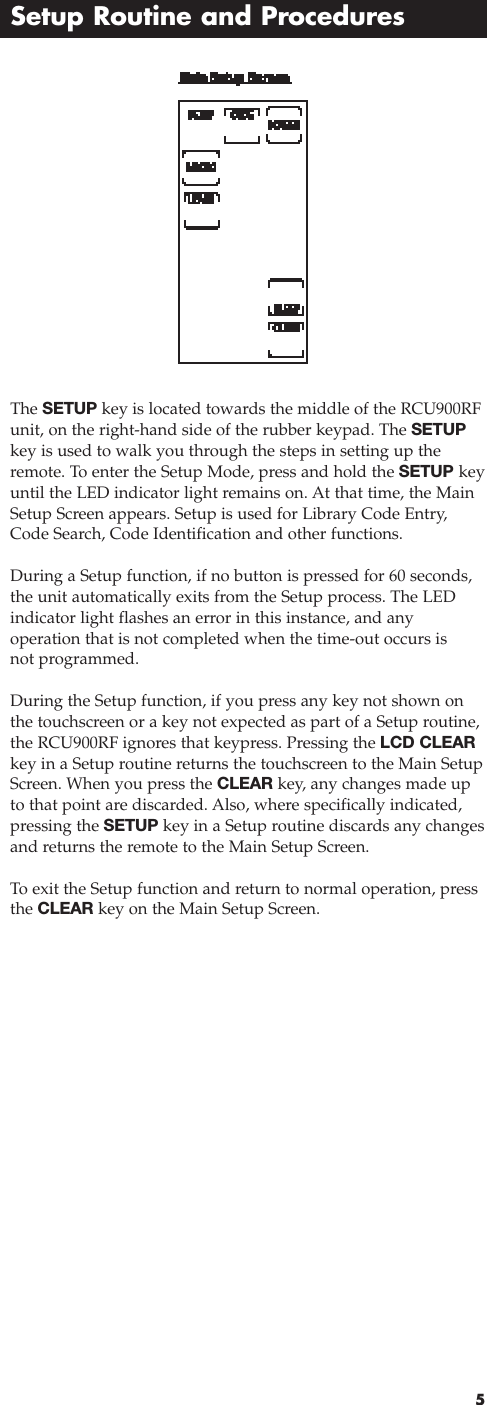 5Setup Routine and ProceduresThe SETUP key is located towards the middle of the RCU900RFunit, on the right-hand side of the rubber keypad. The SETUPkey is used to walk you through the steps in setting up theremote. To enter the Setup Mode, press and hold the SETUP keyuntil the LED indicator light remains on. At that time, the MainSetup Screen appears. Setup is used for Library Code Entry,Code Search, Code Identification and other functions.During a Setup function, if no button is pressed for 60 seconds,the unit automatically exits from the Setup process. The LEDindicator light flashes an error in this instance, and any operation that is not completed when the time-out occurs isnot programmed.During the Setup function, if you press any key not shown onthe touchscreen or a key not expected as part of a Setup routine,the RCU900RF ignores that keypress. Pressing the LCD CLEAR key in a Setup routine returns the touchscreen to the Main SetupScreen. When you press the CLEAR key, any changes made upto that point are discarded. Also, where specifically indicated,pressing the SETUP key in a Setup routine discards any changesand returns the remote to the Main Setup Screen.To  exit the Setup function and return to normal operation, pressthe CLEAR key on the Main Setup Screen.