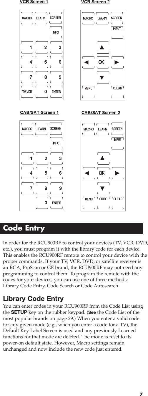 7In order for the RCU900RF to control your devices (TV, VCR, DVD,etc.), you must program it with the library code for each device.This enables the RCU900RF remote to control your device with theproper commands. If your TV, VCR, DVD, or satellite receiver isan RCA, ProScan or GE brand, the RCU900RF may not need anyprogramming to control them. To program the remote with thecodes for your devices, you can use one of three methods:Library Code Entry, Code Search or Code Autosearch.Library Code EntryYou can enter codes in your RCU900RF from the Code List usingthe SETUP key on the rubber keypad. (See the Code List of themost popular brands on page 29.) When you enter a valid codefor any given mode (e.g., when you enter a code for a TV), theDefault Key Label Screen is used and any previously Learnedfunctions for that mode are deleted. The mode is reset to itspower-on default state. However, Macro settings remainunchanged and now include the new code just entered.Code Entry