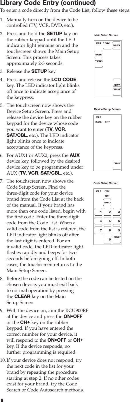 8Library Code Entry (continued)To  enter a code directly from the Code List, follow these steps:1. Manually turn on the device to be controlled (TV, VCR, DVD, etc.).2. Press and hold the SETUP key on the rubber keypad until the LEDindicator light remains on and thetouchscreen shows the Main SetupScreen. This process takes approximately 2-3 seconds.3. Release the SETUP key. 4. Press and release the LCD CODEkey. The LED indicator light blinksoff once to indicate acceptance of the keypress.5. The touchscreen now shows theDevice Setup Screen. Press andrelease the device key on the rubberkeypad for the device whose codeyou want to enter (TV, VCR,SAT/CBL, etc.). The LED indicatorlight blinks once to indicate acceptance of the keypress.6. For AUX1 or AUX2, press the AUXdevice key, followed by the desireddevice key to be programmed underAUX (TV, VCR, SAT/CBL, etc.).7. The touchscreen now shows theCode Setup Screen. Find the three-digit code for your devicebrand from the Code List at the backof the manual. If your brand hasmore than one code listed, begin withthe first code. Enter the three-digitcode from the Code List. When avalid code from the list is entered, theLED indicator light blinks off afterthe last digit is entered. For aninvalid code, the LED indicator lightflashes rapidly and beeps for twoseconds before going off. In bothcases, the touchscreen returns to theMain Setup Screen.8. Before the code can be tested on thechosen device, you must exit backto normal operation by pressingthe CLEAR key on the MainSetup Screen.9. With the device on, aim the RCU900RFat the device and press the ON•OFFor the CH+key on the rubber keypad. If you have entered the correct number for your device, itwill respond to the ON•OFF or CH+key. If the device responds, no further programming is required.10.If your device does not respond, trythe next code in the list for yourbrand by repeating the procedurestarting at step 2. If no other codesexist for your brand, try the CodeSearch or Code Autosearch methods.