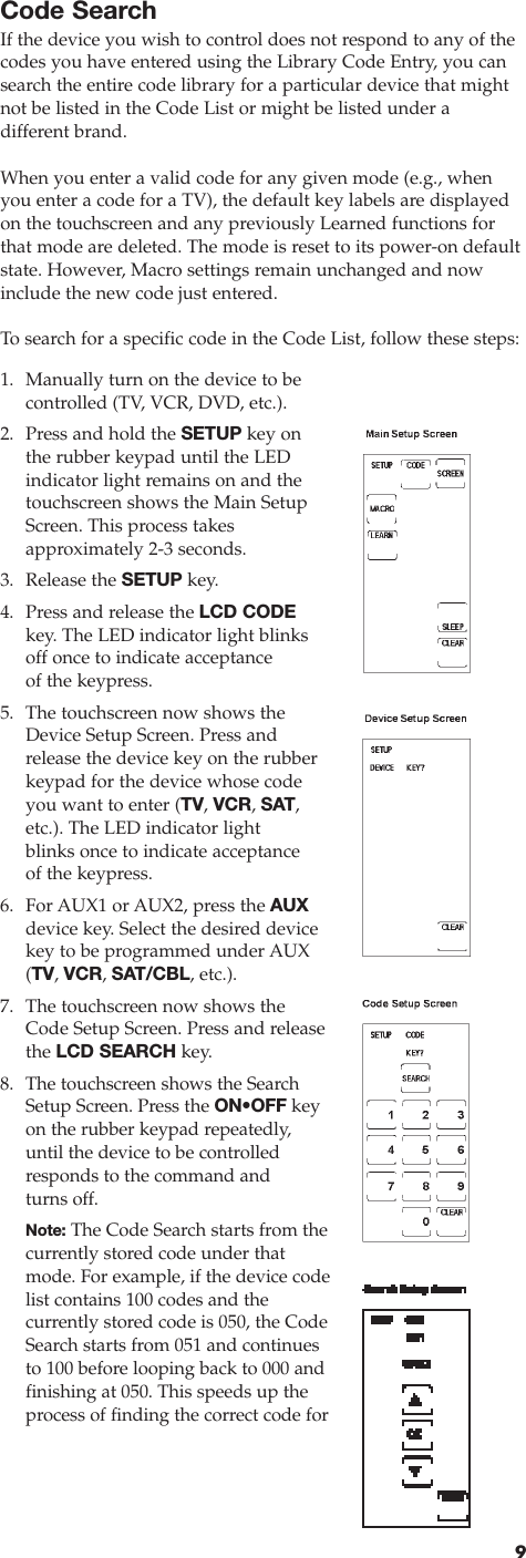 Code SearchIf the device you wish to control does not respond to any of thecodes you have entered using the Library Code Entry, you cansearch the entire code library for a particular device that mightnot be listed in the Code List or might be listed under a different brand.When you enter a valid code for any given mode (e.g., whenyou enter a code for a TV), the default key labels are displayedon the touchscreen and any previously Learned functions forthat mode are deleted. The mode is reset to its power-on defaultstate. However, Macro settings remain unchanged and nowinclude the new code just entered.To  search for a specific code in the Code List, follow these steps:91. Manually turn on the device to be controlled (TV, VCR, DVD, etc.). 2. Press and hold the SETUP key on the rubber keypad until the LED indicator light remains on and thetouchscreen shows the Main SetupScreen. This process takes approximately 2-3 seconds. 3. Release the SETUP key. 4. Press and release the LCD CODEkey. The LED indicator light blinksoff once to indicate acceptance of the keypress.5. The touchscreen now shows theDevice Setup Screen. Press andrelease the device key on the rubberkeypad for the device whose codeyou want to enter (TV, VCR, SAT,etc.). The LED indicator lightblinks once to indicate acceptanceof the keypress. 6. For AUX1 or AUX2, press the AUXdevice key. Select the desired devicekey to be programmed under AUX(TV, VCR, SAT/CBL, etc.).7. The touchscreen now shows theCode Setup Screen. Press and releasethe LCD SEARCH key.8. The touchscreen shows the SearchSetup Screen. Press the ON•OFF keyon the rubber keypad repeatedly,until the device to be controlledresponds to the command andturns off.Note: The Code Search starts from thecurrently stored code under thatmode. For example, if the device codelist contains 100 codes and the currently stored code is 050, the CodeSearch starts from 051 and continuesto 100 before looping back to 000 andfinishing at 050. This speeds up theprocess of finding the correct code for