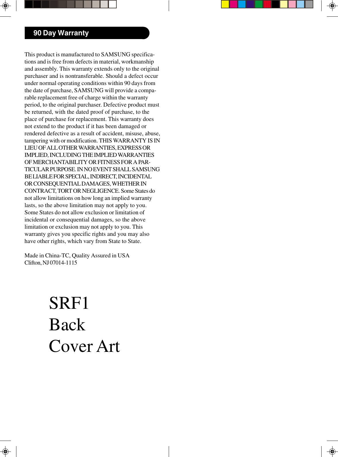 SRF1BackCover ArtThis product is manufactured to SAMSUNG specifica-tions and is free from defects in material, workmanshipand assembly. This warranty extends only to the originalpurchaser and is nontransferable. Should a defect occurunder normal operating conditions within 90 days fromthe date of purchase, SAMSUNG will provide a compa-rable replacement free of charge within the warrantyperiod, to the original purchaser. Defective product mustbe returned, with the dated proof of purchase, to theplace of purchase for replacement. This warranty doesnot extend to the product if it has been damaged orrendered defective as a result of accident, misuse, abuse,tampering with or modification. THIS WARRANTY IS INLIEU OF ALL OTHER WARRANTIES, EXPRESS ORIMPLIED, INCLUDING THE IMPLIED WARRANTIESOF MERCHANTABILITY OR FITNESS FOR A PAR-TICULAR PURPOSE. IN NO EVENT SHALL SAMSUNGBE LIABLE FOR SPECIAL, INDIRECT, INCIDENTALOR CONSEQUENTIAL DAMAGES, WHETHER INCONTRACT, TORT OR NEGLIGENCE. Some States donot allow limitations on how long an implied warrantylasts, so the above limitation may not apply to you.Some States do not allow exclusion or limitation ofincidental or consequential damages, so the abovelimitation or exclusion may not apply to you. Thiswarranty gives you specific rights and you may alsohave other rights, which vary from State to State.Made in China-TC, Quality Assured in USAClifton, NJ 07014-111590 Day Warranty