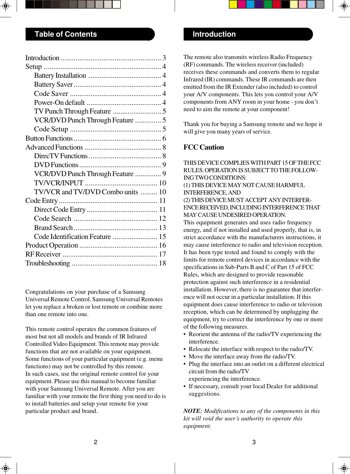 32IntroductionTable of ContentsCongratulations on your purchase of a SamsungUniversal Remote Control. Samsung Universal Remoteslet you replace a broken or lost remote or combine morethan one remote into one.This remote control operates the common features ofmost but not all models and brands of IR InfraredControlled Video Equipment. This remote may providefunctions that are not available on your equipment.Some functions of your particular equipment (e.g. menufunctions) may not be controlled by this remote.In such cases, use the original remote control for yourequipment. Please use this manual to become familiarwith your Samsung Universal Remote. After you arefamiliar with your remote the first thing you need to do isto install batteries and setup your remote for yourparticular product and brand.Introduction ...................................................... 3Setup ............................................................... 4Battery Installation ....................................... 4Battery Saver............................................... 4Code Saver ................................................. 4Power-On default ........................................ 4TV Punch Through Feature .......................... 5VCR/DVD Punch Through Feature .............. 5Code Setup ................................................. 5Button Functions ............................................... 6Advanced Functions ......................................... 8DirecTV Functions ....................................... 8DVD Functions ............................................ 9VCR/DVD Punch Through Feature .............. 9TV/VCR/INPUT ....................................... 10TV/VCR and TV/DVD Combo units ......... 10Code Entry..................................................... 11Direct Code Entry...................................... 11Code Search ............................................. 12Brand Search............................................. 13Code Identification Feature ........................ 15Product Operation .......................................... 16RF Receiver ................................................... 17Troubleshooting .............................................. 18The remote also transmits wireless Radio Frequency(RF) commands. The wireless receiver (included)receives these commands and converts them to regularInfrared (IR) commands. These IR commands are thenemitted from the IR Extender (also included) to controlyour A/V components. This lets you control your A/Vcomponents from ANY room in your home - you don’tneed to aim the remote at your component!Thank you for buying a Samsung remote and we hope itwill give you many years of service.FCC CautionTHIS DEVICE COMPLIES WITH PART 15 OF THE FCCRULES. OPERATION IS SUBJECT TO THE FOLLOW-ING TWO CONDITIONS:(1) THIS DEVICE MAY NOT CAUSE HARMFULINTERFERENCE, AND(2) THIS DEVICE MUST ACCEPT ANY INTERFER-ENCE RECEIVED, INCLUDING INTERFERENCE THATMAY CAUSE UNDESIRED OPERATION.This equipment generates and uses radio frequencyenergy, and if not installed and used properly, that is, instrict accordance with the manufacturers instructions, itmay cause interference to radio and television reception.It has been type tested and found to comply with thelimits for remote control devices in accordance with thespecifications in Sub-Parts B and C of Part 15 of FCCRules, which are designed to provide reasonableprotection against such interference in a residentialinstallation. However, there is no guarantee that interfer-ence will not occur in a particular installation. If thisequipment does cause interference to radio or televisionreception, which can be determined by unplugging theequipment, try to correct the interference by one or moreof the following measures.• Reorient the antenna of the radio/TV experiencing theinterference.• Relocate the interface with respect to the radio/TV.• Move the interface away from the radio/TV.• Plug the interface into an outlet on a different electricalcircuit from the radio/TVexperiencing the interference.• If necessary, consult your local Dealer for additionalsuggestions.NOTE: Modifications to any of the components in thiskit will void the user’s authority to operate thisequipment.