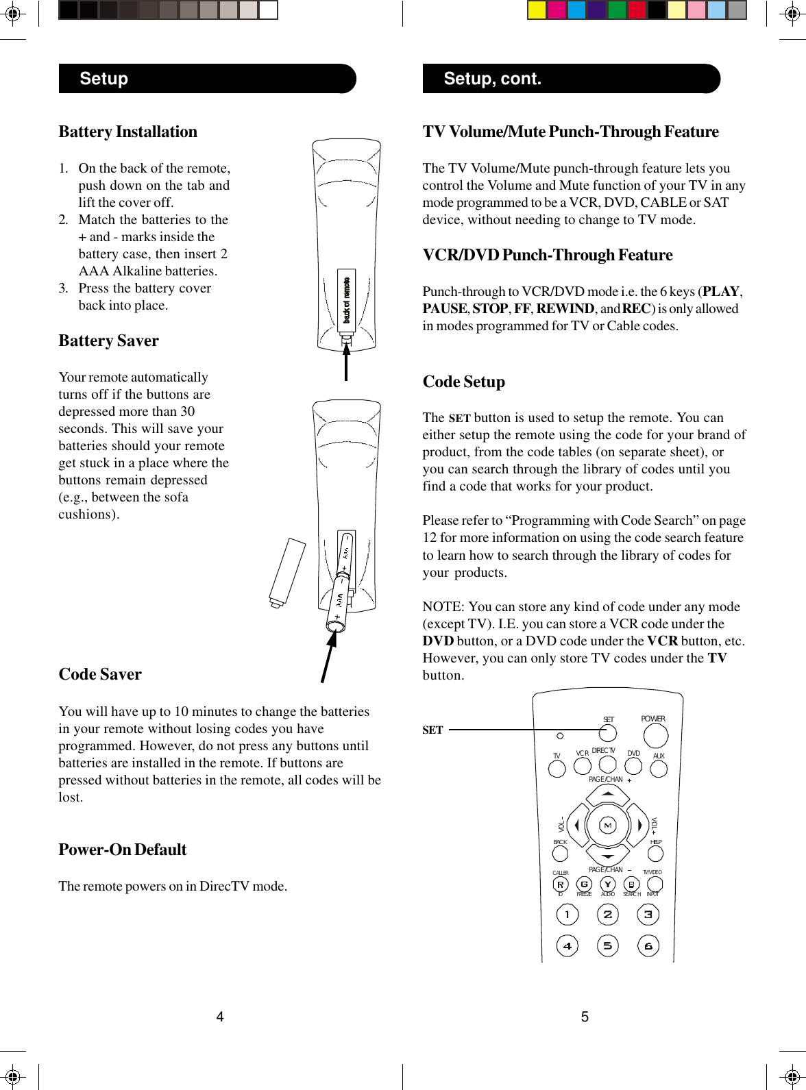 54POWERSETDIRECTVIDFREEZEAUDIOSEARCHCALLERPAGE /CHANVOLVOLHELPDVDVCRAUXTVBACKPAGE /CHANINPUTTV/VIDEOTV Volume/Mute Punch-Through FeatureThe TV Volume/Mute punch-through feature lets youcontrol the Volume and Mute function of your TV in anymode programmed to be a VCR, DVD, CABLE or SATdevice, without needing to change to TV mode.VCR/DVD Punch-Through FeaturePunch-through to VCR/DVD mode i.e. the 6 keys (PLAY,PAUSE, STOP, FF, REWIND, and REC) is only allowedin modes programmed for TV or Cable codes.Code SetupThe SET button is used to setup the remote. You caneither setup the remote using the code for your brand ofproduct, from the code tables (on separate sheet), oryou can search through the library of codes until youfind a code that works for your product.Please refer to “Programming with Code Search” on page12 for more information on using the code search featureto learn how to search through the library of codes foryour products.NOTE: You can store any kind of code under any mode(except TV). I.E. you can store a VCR code under theDVD button, or a DVD code under the VCR button, etc.However, you can only store TV codes under the TVbutton.SETBattery Installation1. On the back of the remote,push down on the tab andlift the cover off.2. Match the batteries to the+ and - marks inside thebattery case, then insert 2AAA Alkaline batteries.3. Press the battery coverback into place.Battery SaverYour remote automaticallyturns off if the buttons aredepressed more than 30seconds. This will save yourbatteries should your remoteget stuck in a place where thebuttons remain depressed(e.g., between the sofacushions).Code SaverYou will have up to 10 minutes to change the batteriesin your remote without losing codes you haveprogrammed. However, do not press any buttons untilbatteries are installed in the remote. If buttons arepressed without batteries in the remote, all codes will belost.Power-On DefaultThe remote powers on in DirecTV mode.Setup Setup, cont.